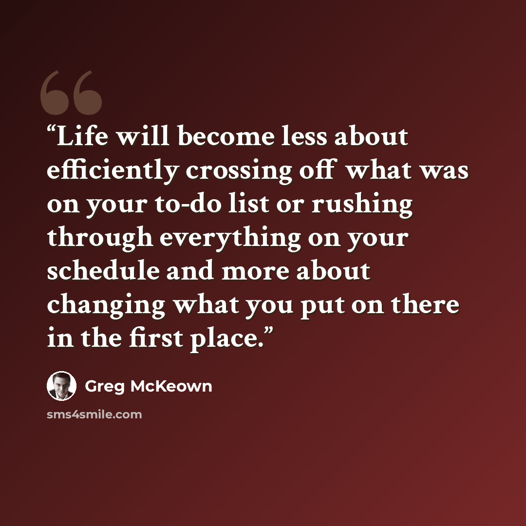 “Life will become less about efficiently crossing off what was on your to-do list or rushing through everything on your schedule and more about changing what you put on there in the first place.” quote by Greg McKeown