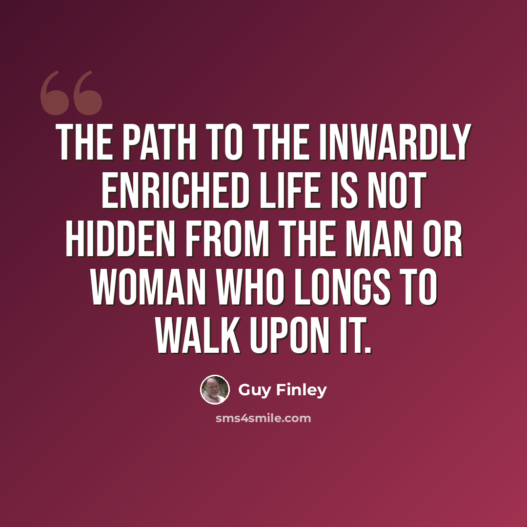 “The path to the inwardly enriched life is not hidden from the man or woman who longs to walk upon it.” quote by Guy Finley