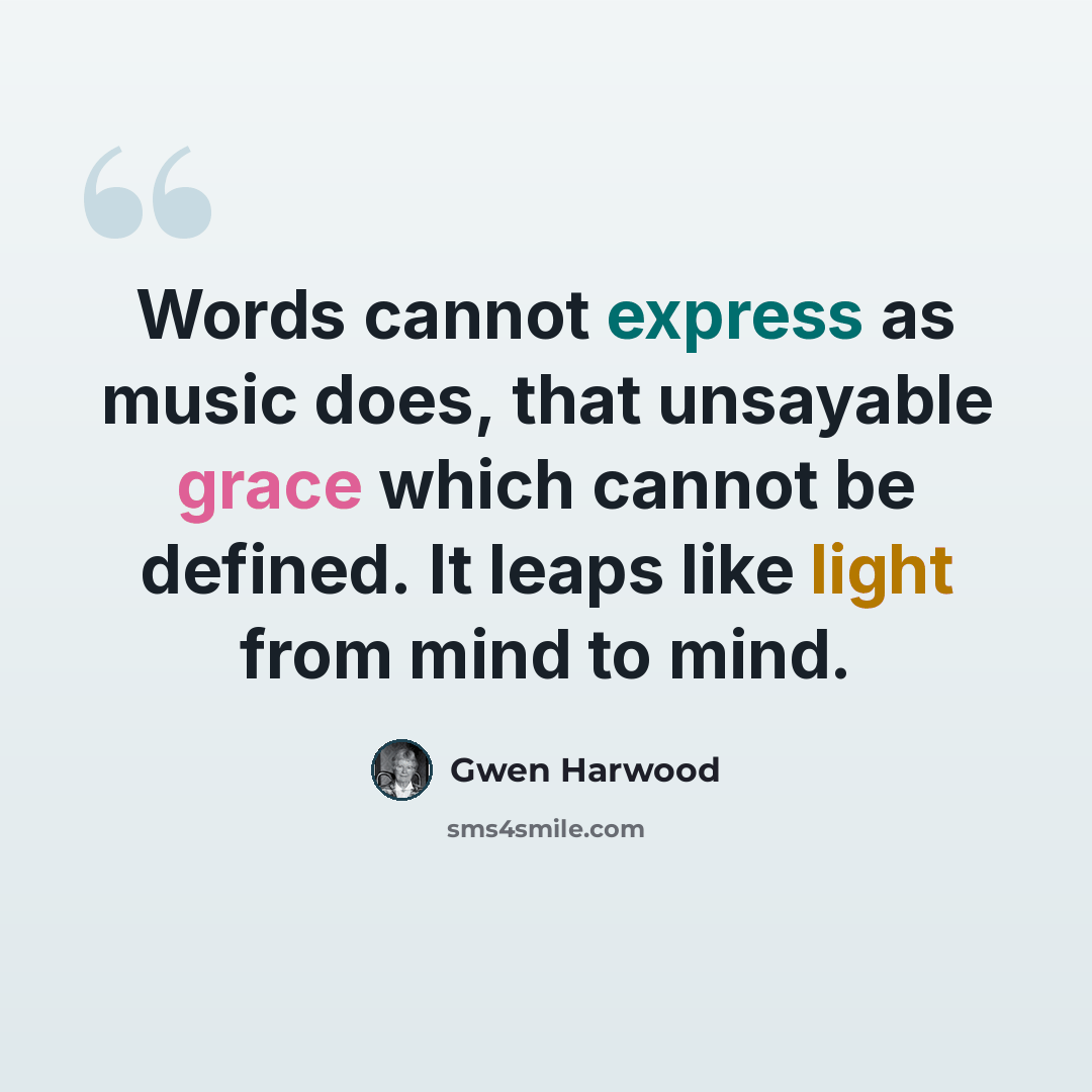 “Words cannot express as music does, that unsayable grace which cannot be defined. It leaps like light from mind to mind.” quote by Gwen Harwood