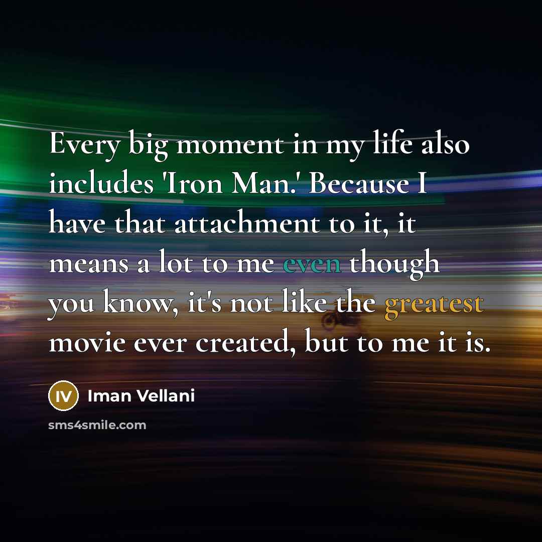 “Every big moment in my life also includes 'Iron Man.' Because I have that attachment to it, it means a lot to me even though you know, it's not like the greatest movie ever created, but to me it is.” quote by Iman Vellani