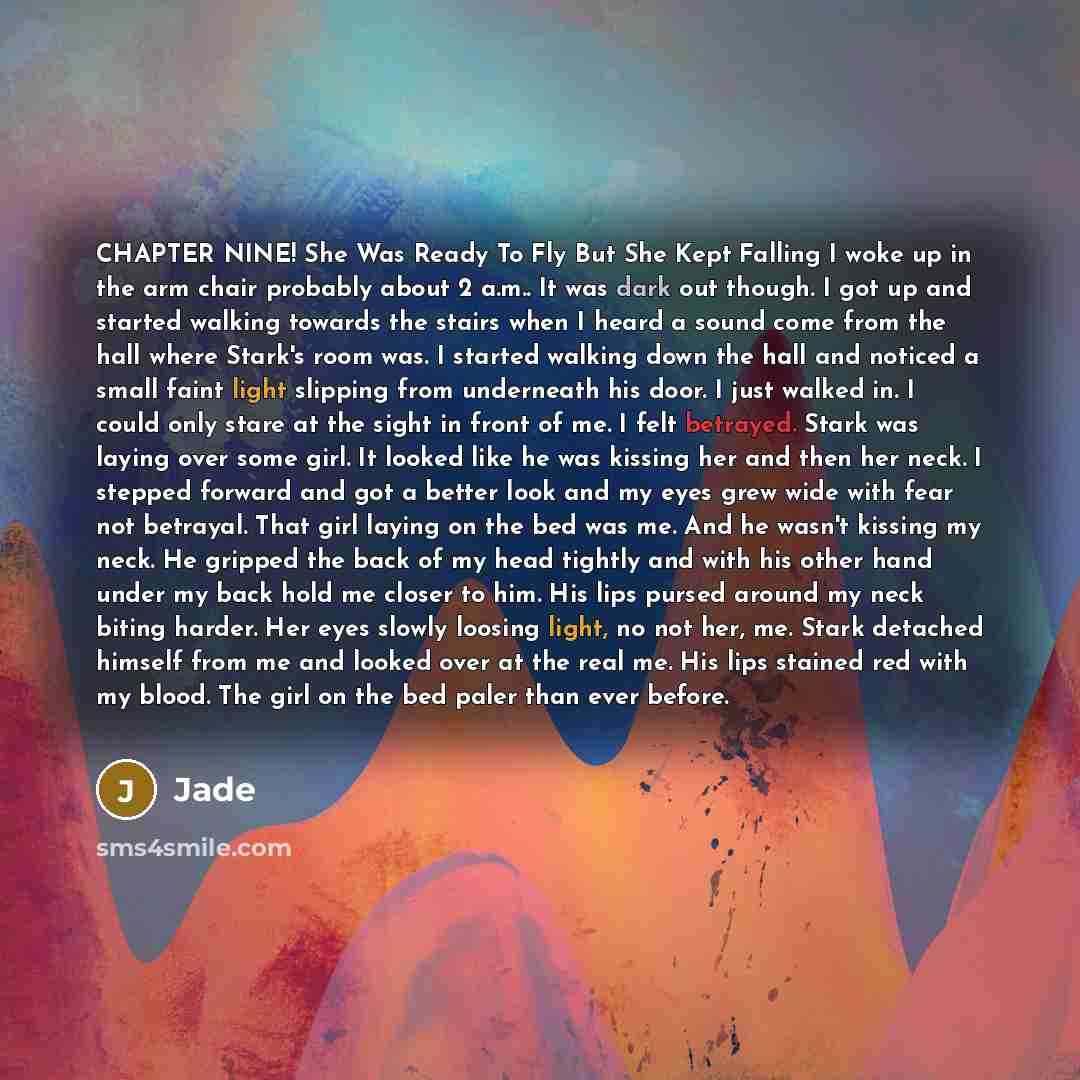 “CHAPTER NINE! She Was Ready To Fly But She Kept Falling I woke up in the arm chair probably about 2 a.m.. It was dark out though. I got up and started walking towards the stairs when I heard a sound come from the hall where Stark's room was. I started walking down the hall and noticed a small…” quote by Jade