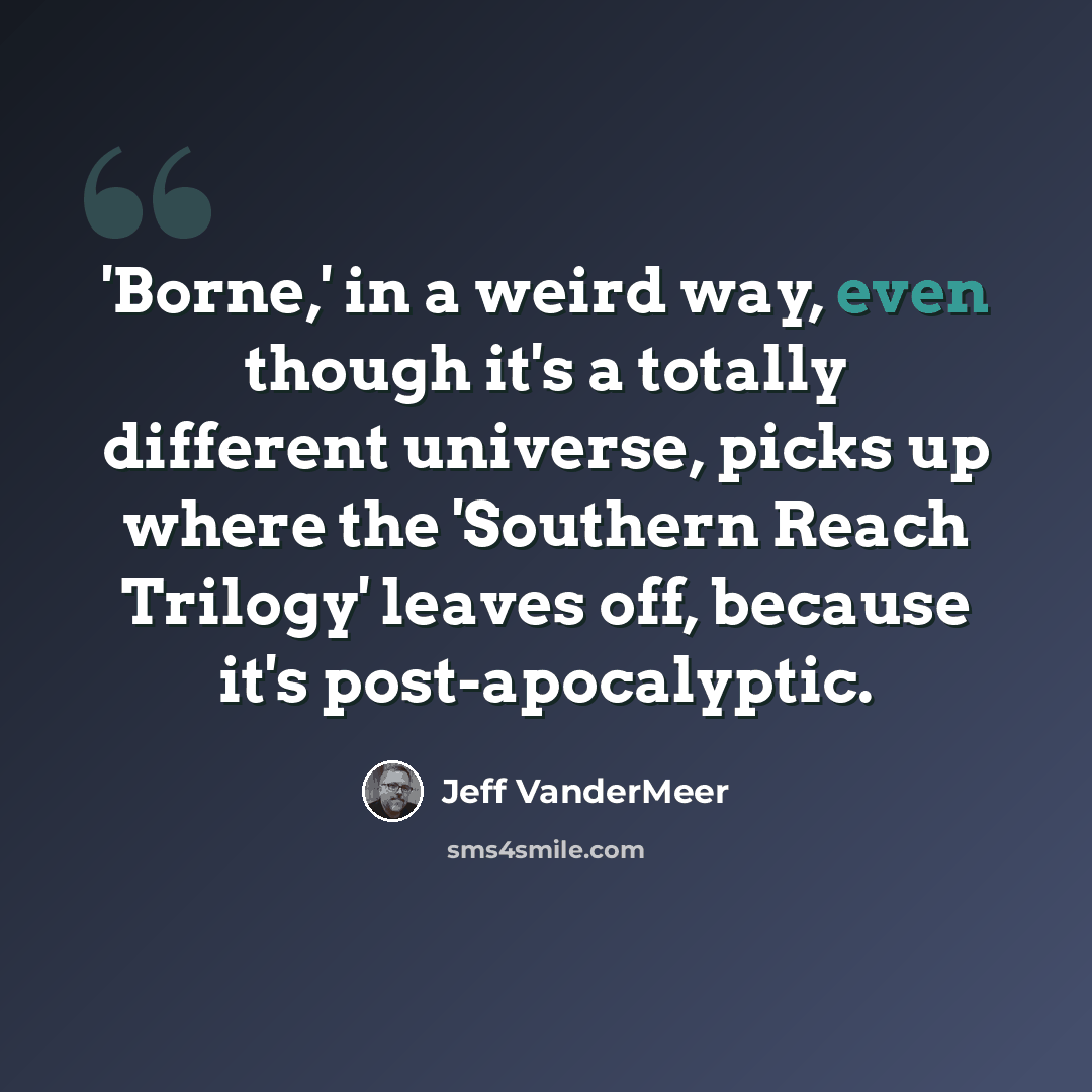 “'Borne,' in a weird way, even though it's a totally different universe, picks up where the 'Southern Reach Trilogy' leaves off, because it's post-apocalyptic.” quote by Jeff Vandermeer