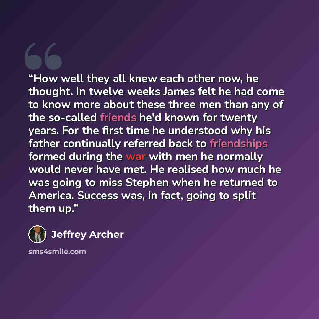 “How well they all knew each other now, he thought. In twelve weeks James felt he had come to know more about these three men than any of the so-called friends he'd known for twenty years. For the first time he understood why his father continually referred back to friendships formed during the war…” quote by Jeffrey Archer