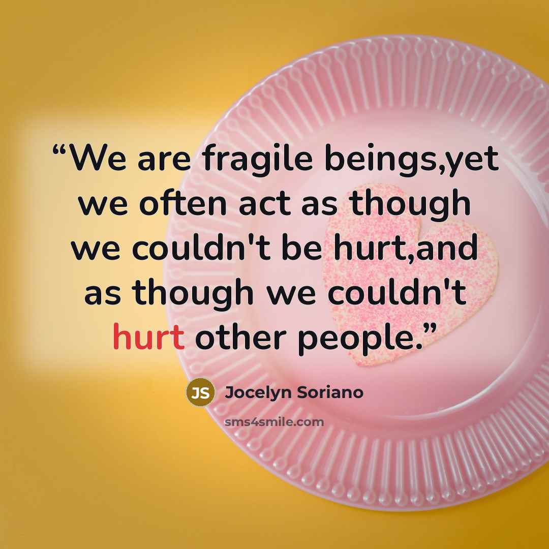 “We are fragile beings,yet we often act as though we couldn't be hurt,and as though we couldn't hurt other people.” quote by Jocelyn Soriano