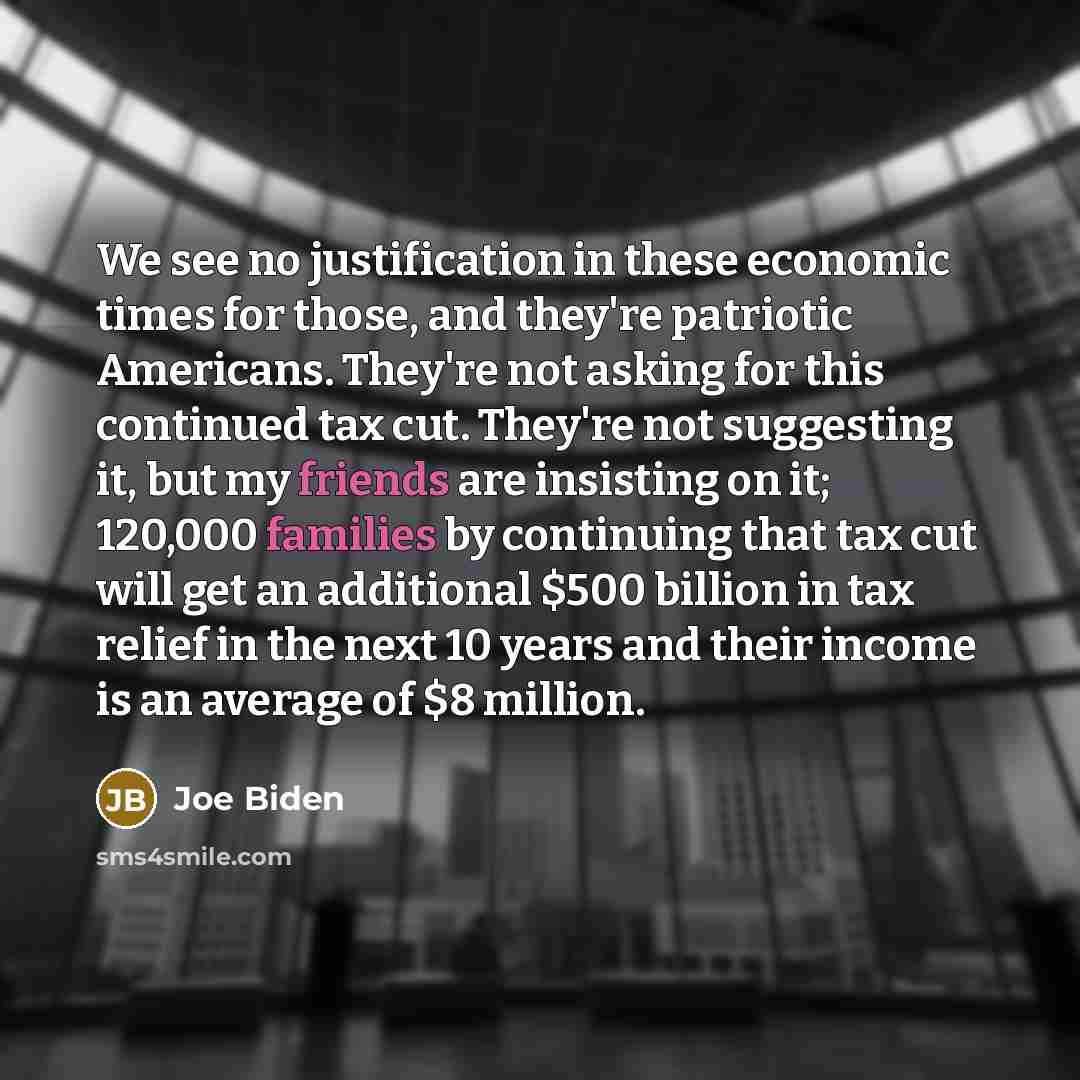 “We see no justification in these economic times for those, and they're patriotic Americans. They're not asking for this continued tax cut. They're not suggesting it, but my friends are insisting on it; 120,000 families by continuing that tax cut will get an additional $500 billion in tax relief in…” quote by Joe Biden