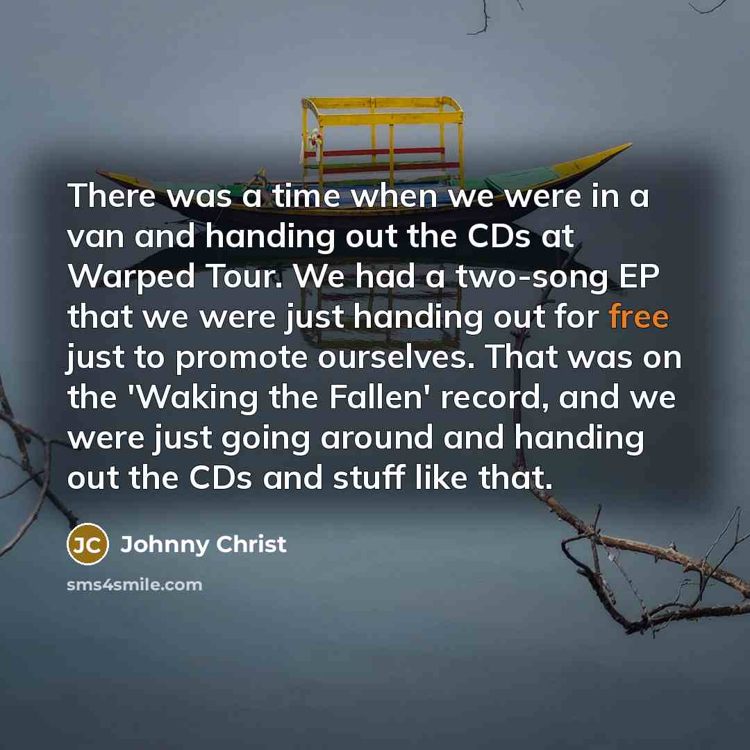 “There was a time when we were in a van and handing out the CDs at Warped Tour. We had a two-song EP that we were just handing out for free just to promote ourselves. That was on the 'Waking the Fallen' record, and we were just going around and handing out the CDs and stuff like that.” quote by Johnny Christ