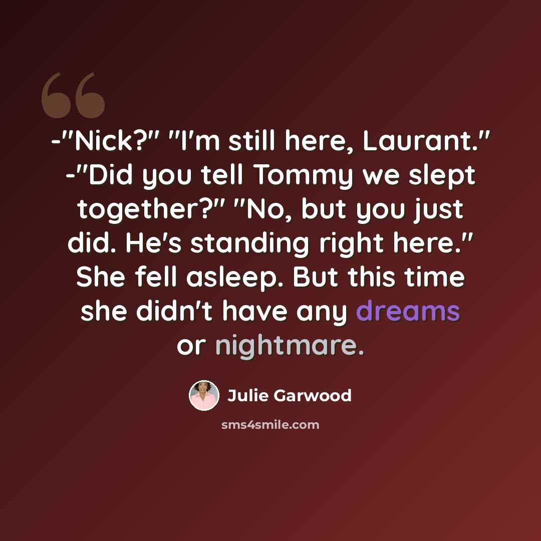 “-"Nick?" "I'm still here, Laurant." -"Did you tell Tommy we slept together?" "No, but you just did. He's standing right here." She fell asleep. But this time she didn't have any dreams or nightmare.” quote by Julie Garwood