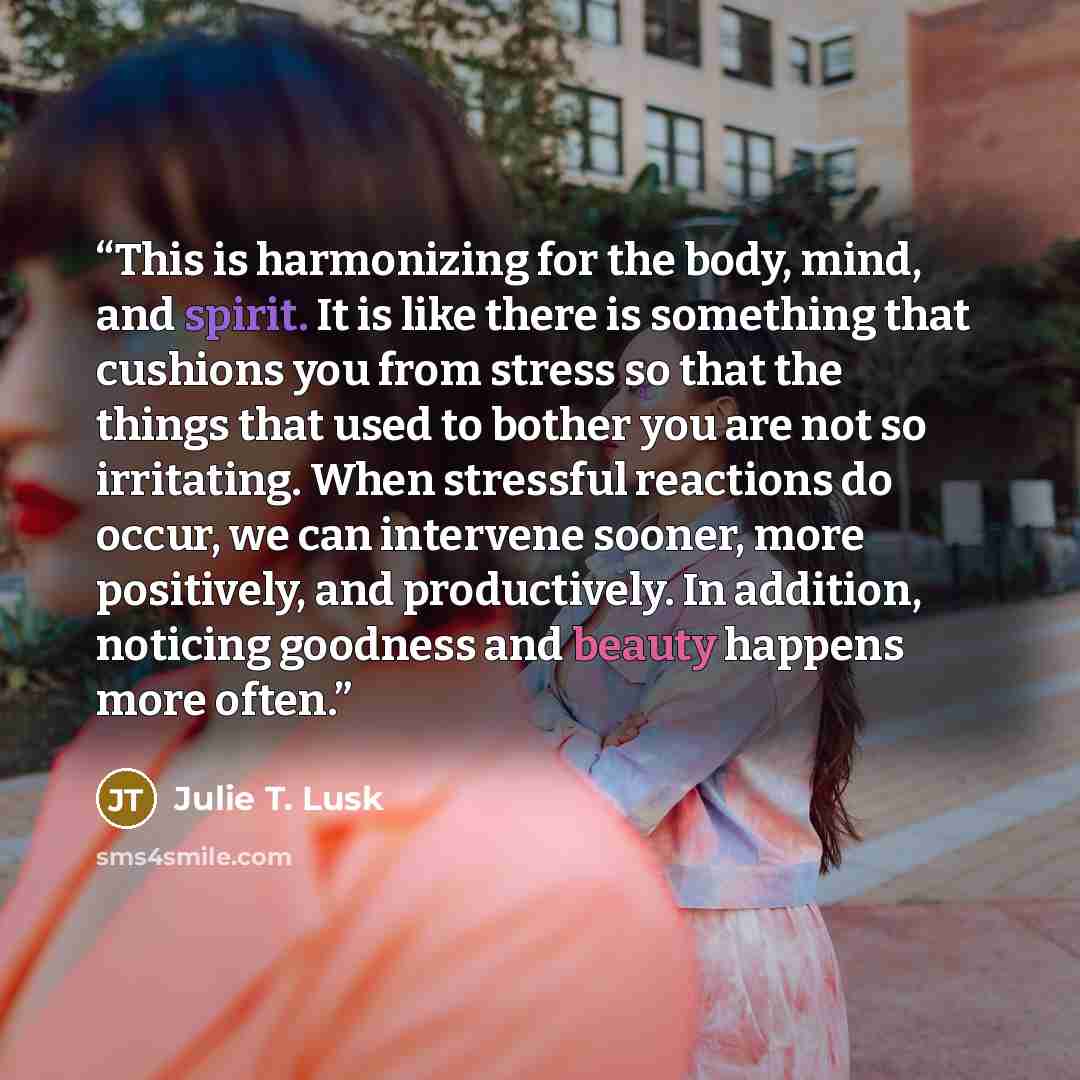 “This is harmonizing for the body, mind, and spirit. It is like there is something that cushions you from stress so that the things that used to bother you are not so irritating. When stressful reactions do occur, we can intervene sooner, more positively, and productively. In addition, noticing…” quote by Julie T. Lusk
