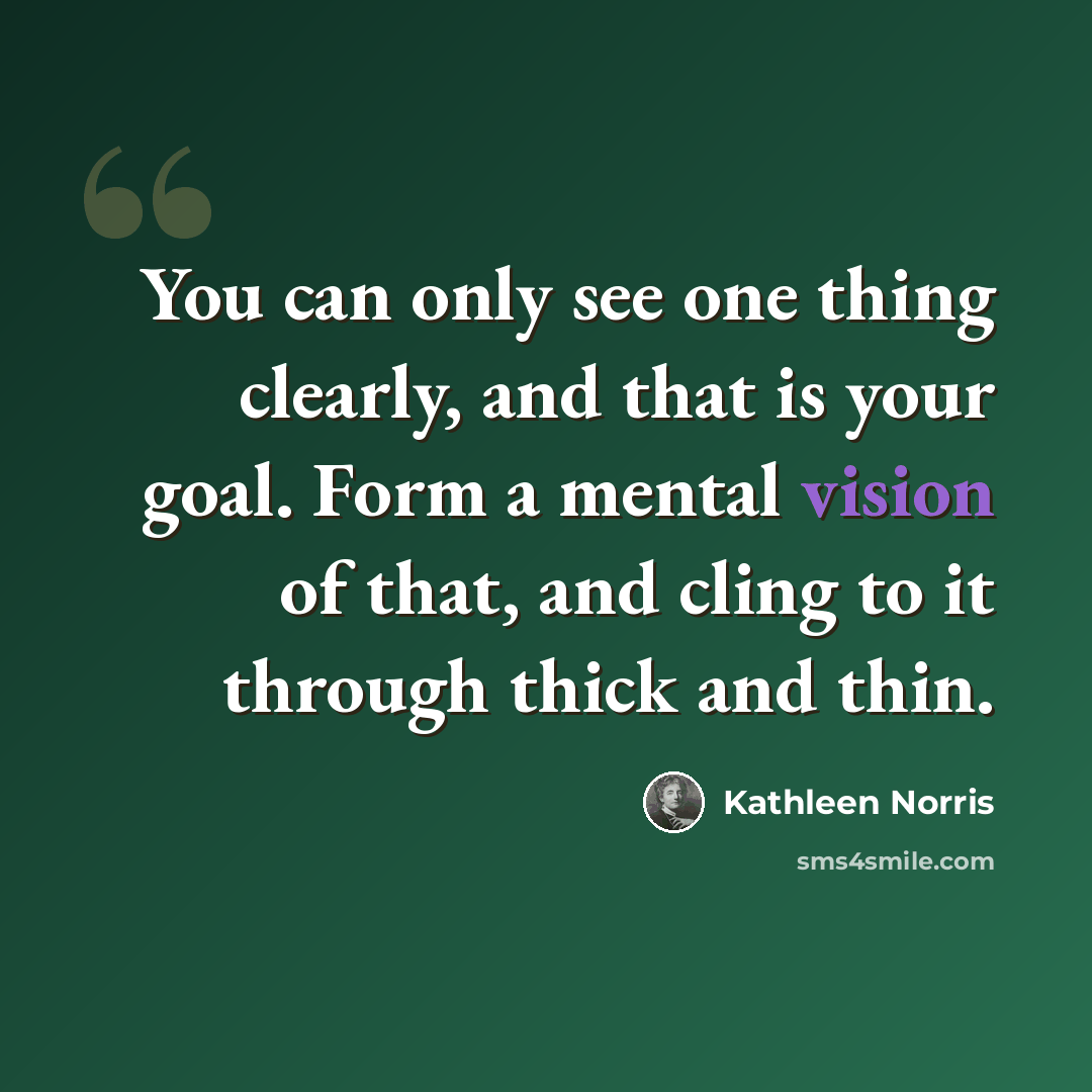 “You can only see one thing clearly, and that is your goal. Form a mental vision of that, and cling to it through thick and thin.” quote by Kathleen Norris