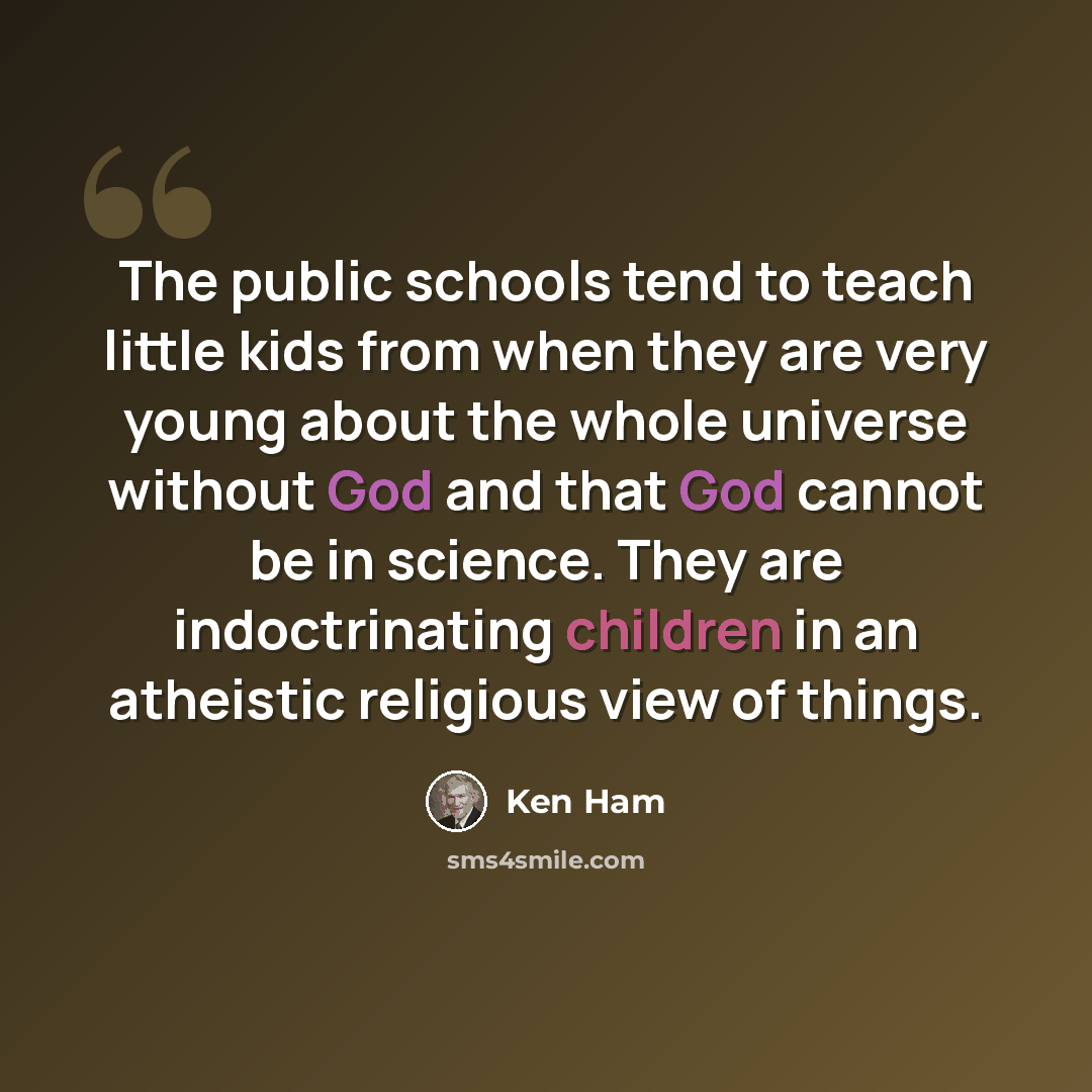 “The public schools tend to teach little kids from when they are very young about the whole universe without God and that God cannot be in science. They are indoctrinating children in an atheistic religious view of things.” quote by Ken Ham