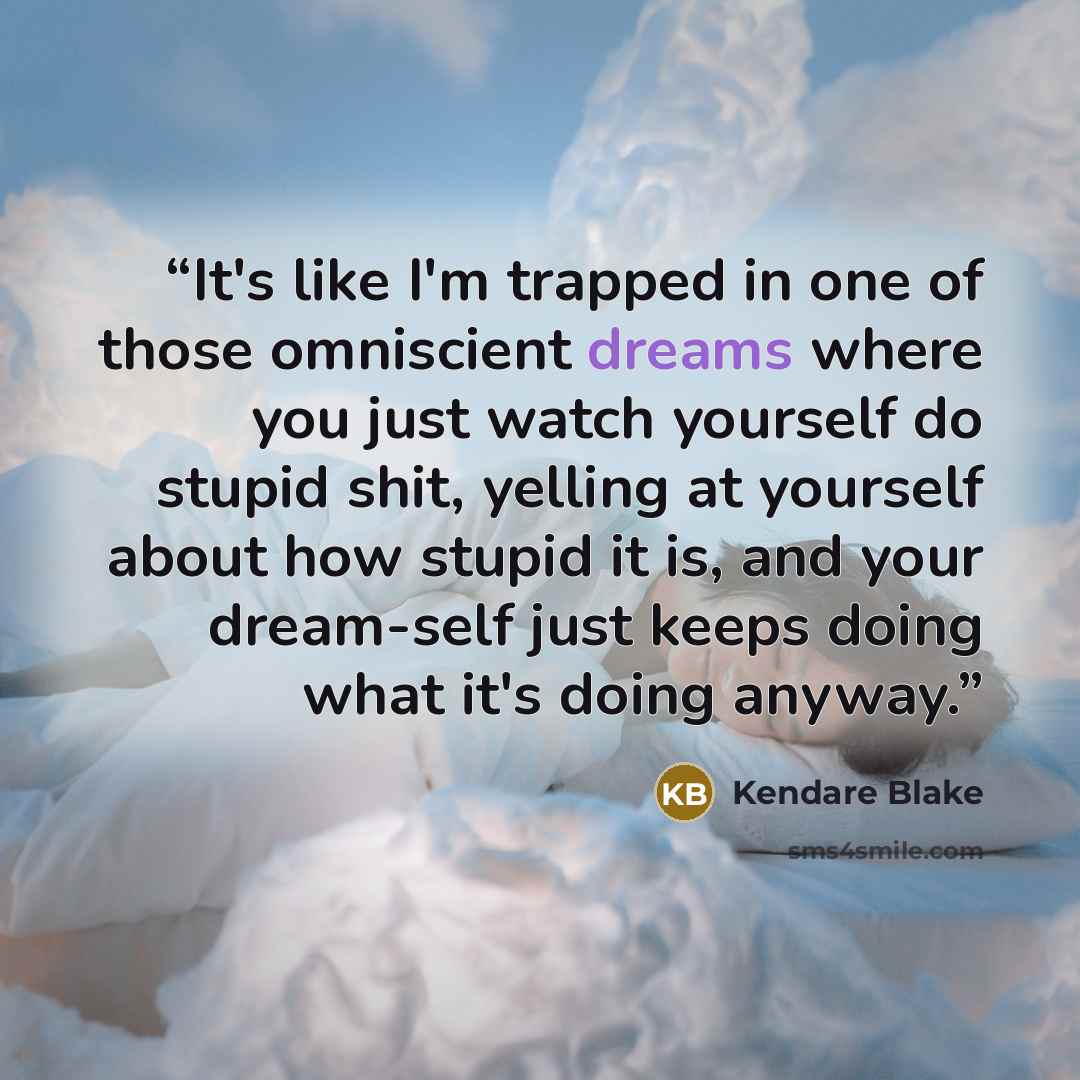 “It's like I'm trapped in one of those omniscient dreams where you just watch yourself do stupid shit, yelling at yourself about how stupid it is, and your dream-self just keeps doing what it's doing anyway.” quote by Kendare Blake
