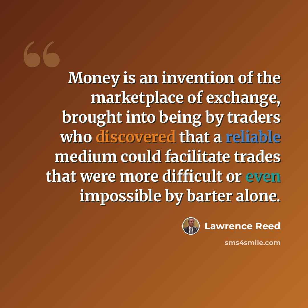 “Money is an invention of the marketplace of exchange, brought into being by traders who discovered that a reliable medium could facilitate trades that were more difficult or even impossible by barter alone.” quote by Lawrence Reed