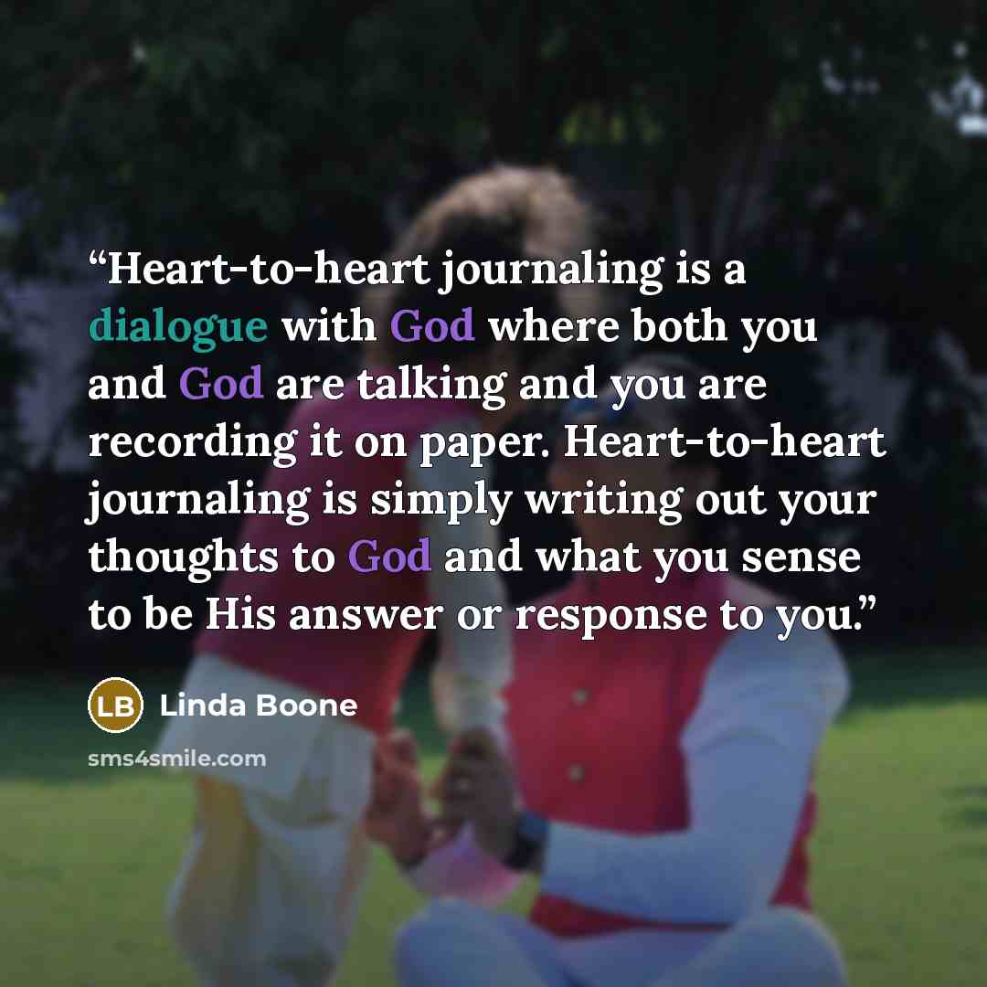 “Heart-to-heart journaling is a dialogue with God where both you and God are talking and you are recording it on paper. Heart-to-heart journaling is simply writing out your thoughts to God and what you sense to be His answer or response to you.” quote by Linda Boone