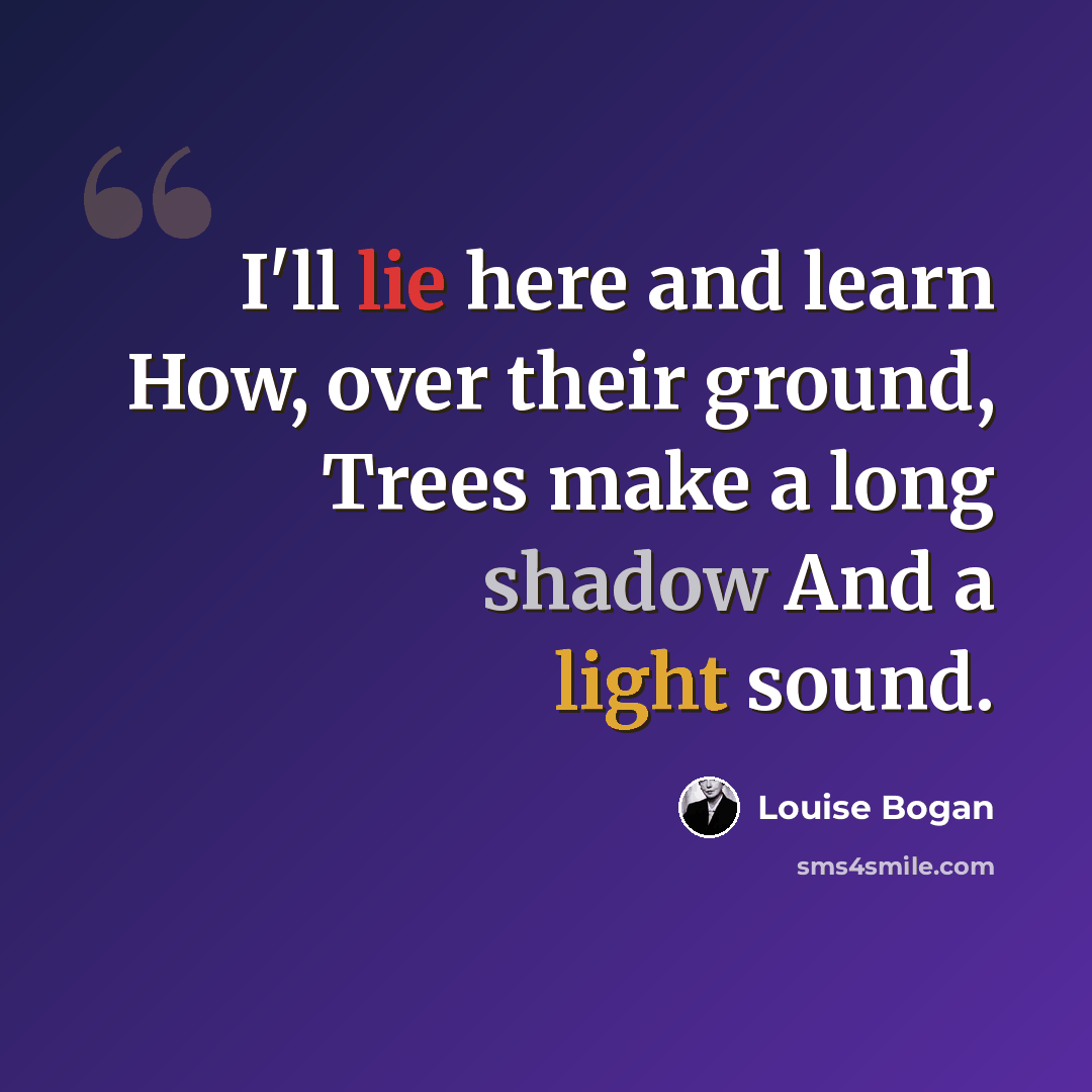 “I'll lie here and learn How, over their ground, Trees make a long shadow And a light sound.” quote by Louise Bogan