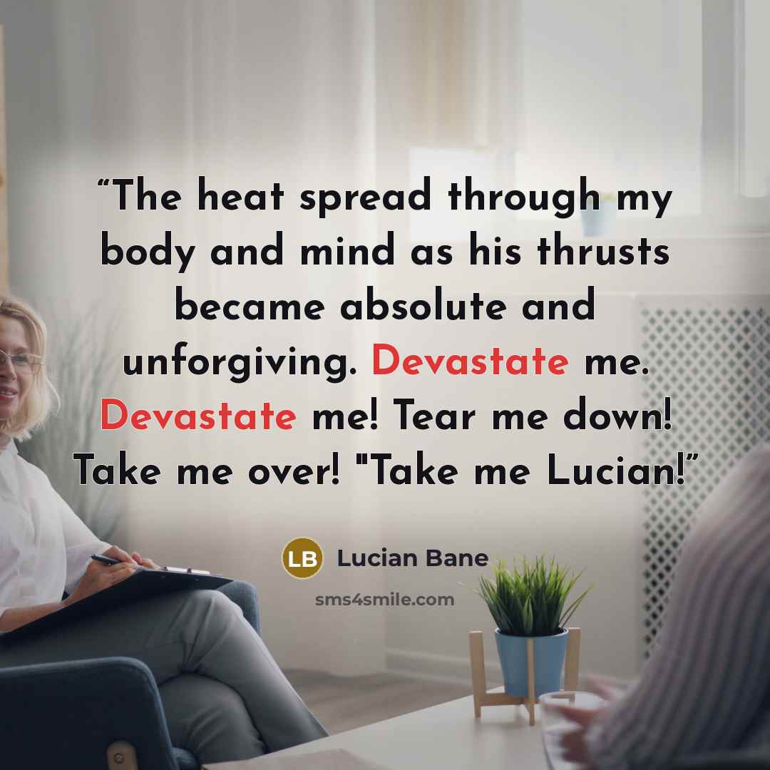 “The heat spread through my body and mind as his thrusts became absolute and unforgiving. Devastate me. Devastate me! Tear me down! Take me over! "Take me Lucian!” quote by Lucian Bane