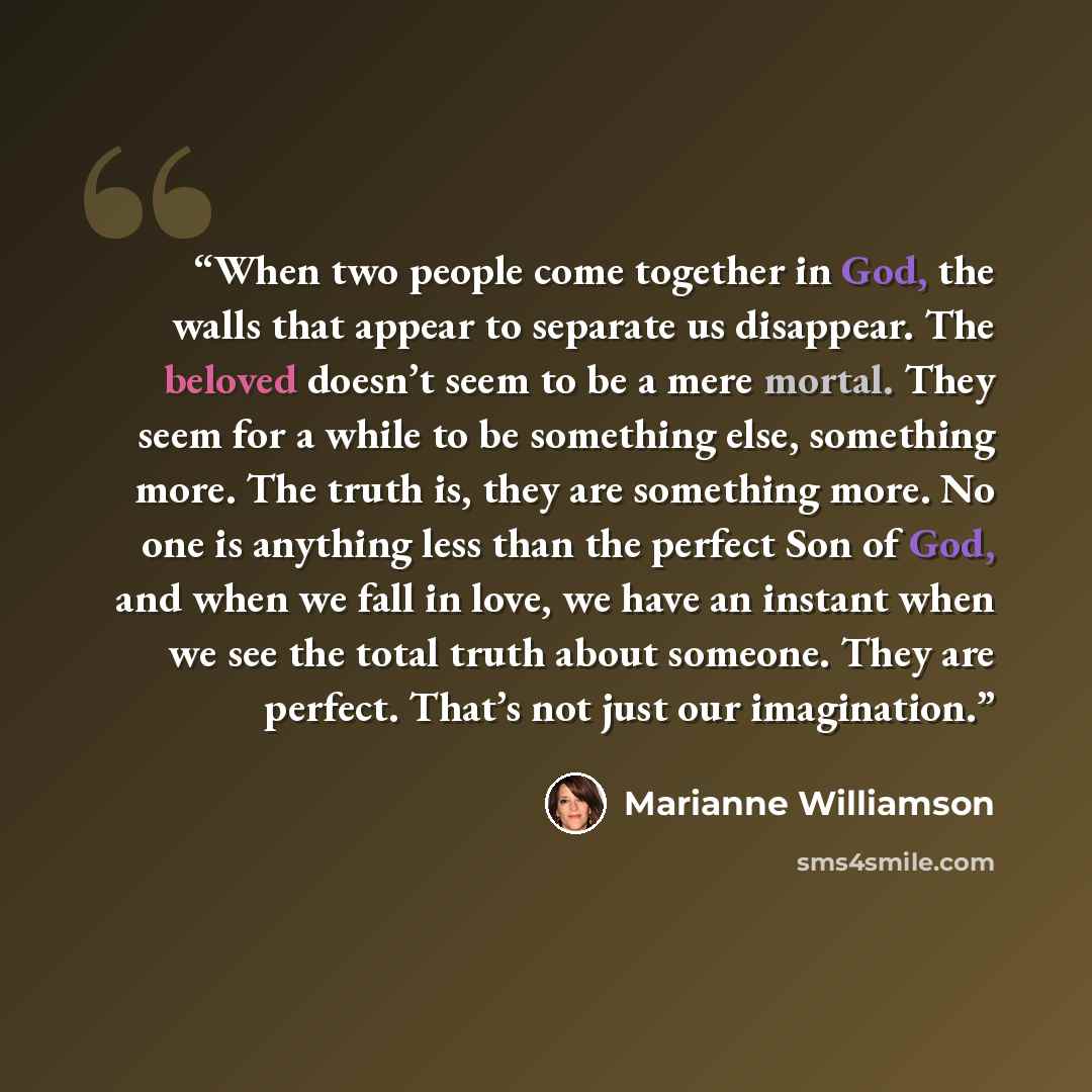 “When two people come together in God, the walls that appear to separate us disappear. The beloved doesn’t seem to be a mere mortal. They seem for a while to be something else, something more. The truth is, they are something more. No one is anything less than the perfect Son of God, and when we…” quote by Marianne Williamson
