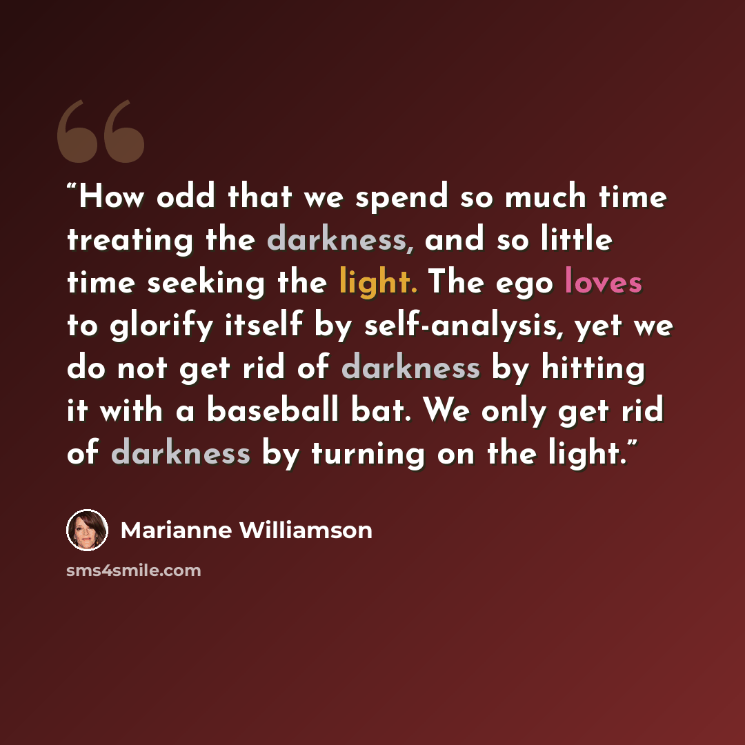 “How odd that we spend so much time treating the darkness, and so little time seeking the light. The ego loves to glorify itself by self-analysis, yet we do not get rid of darkness by hitting it with a baseball bat. We only get rid of darkness by turning on the light.” quote by Marianne Williamson
