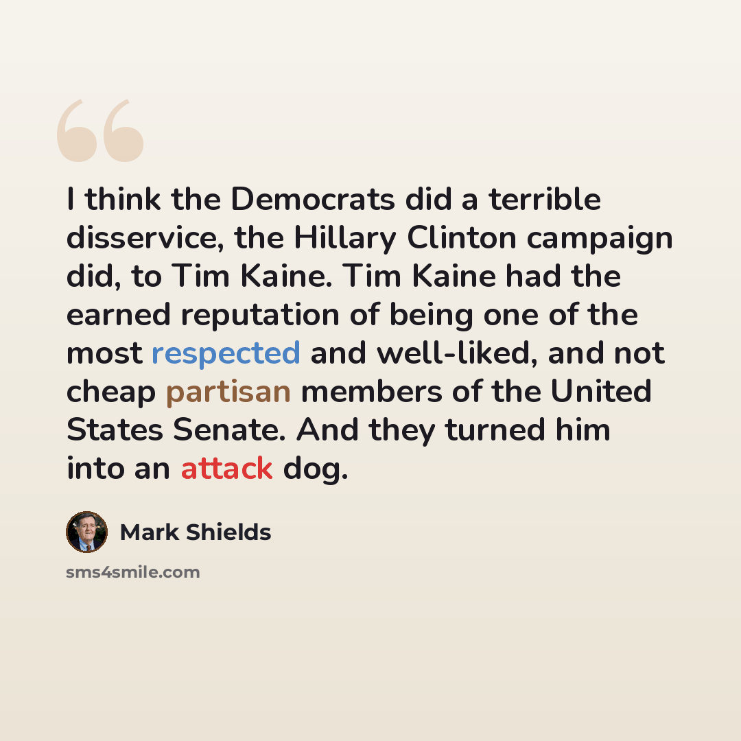 “I think the Democrats did a terrible disservice, the Hillary Clinton campaign did, to Tim Kaine. Tim Kaine had the earned reputation of being one of the most respected and well-liked, and not cheap partisan members of the United States Senate. And they turned him into an attack dog.” quote by Mark Shields