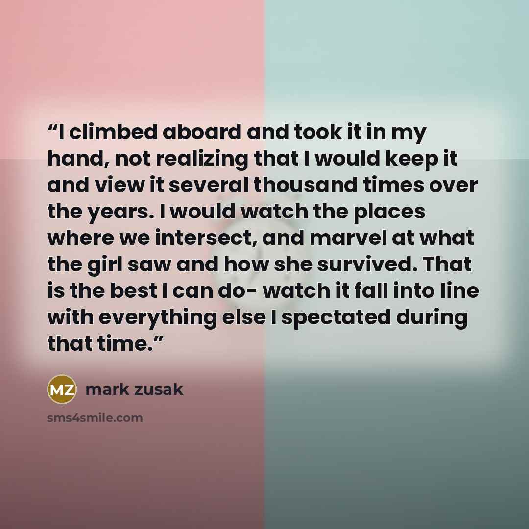 “I climbed aboard and took it in my hand, not realizing that I would keep it and view it several thousand times over the years. I would watch the places where we intersect, and marvel at what the girl saw and how she survived. That is the best I can do- watch it fall into line with everything else…” quote by Mark Zusak