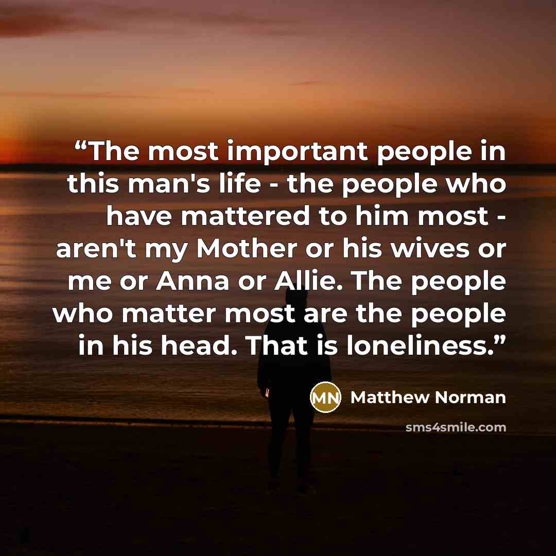 “The most important people in this man's life - the people who have mattered to him most - aren't my Mother or his wives or me or Anna or Allie. The people who matter most are the people in his head. That is loneliness.” quote by Matthew Norman