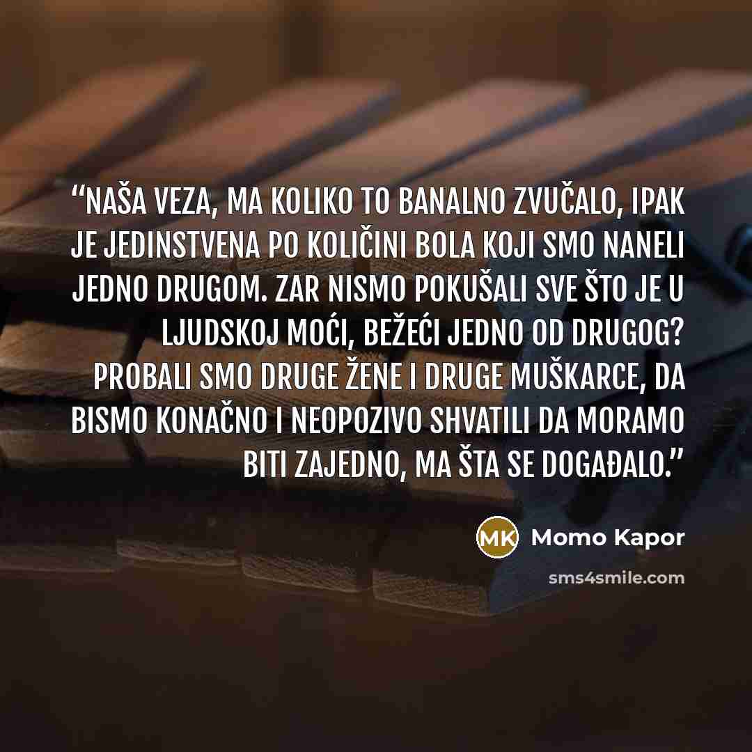 “Naša veza, ma koliko to banalno zvučalo, ipak je jedinstvena po količini bola koji smo naneli jedno drugom. Zar nismo pokušali sve što je u ljudskoj moći, bežeći jedno od drugog? Probali smo druge žene i druge muškarce, da bismo konačno i neopozivo shvatili da moramo biti zajedno, ma šta se…” quote by Momo Kapor