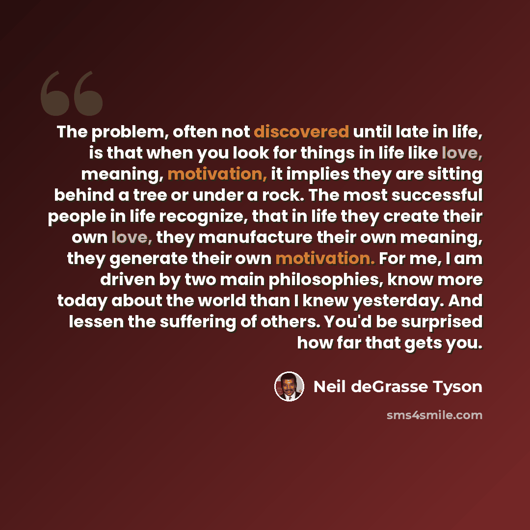 “The problem, often not discovered until late in life, is that when you look for things in life like love, meaning, motivation, it implies they are sitting behind a tree or under a rock. The most successful people in life recognize, that in life they create their own love, they manufacture their…” quote by Neil deGrasse Tyson