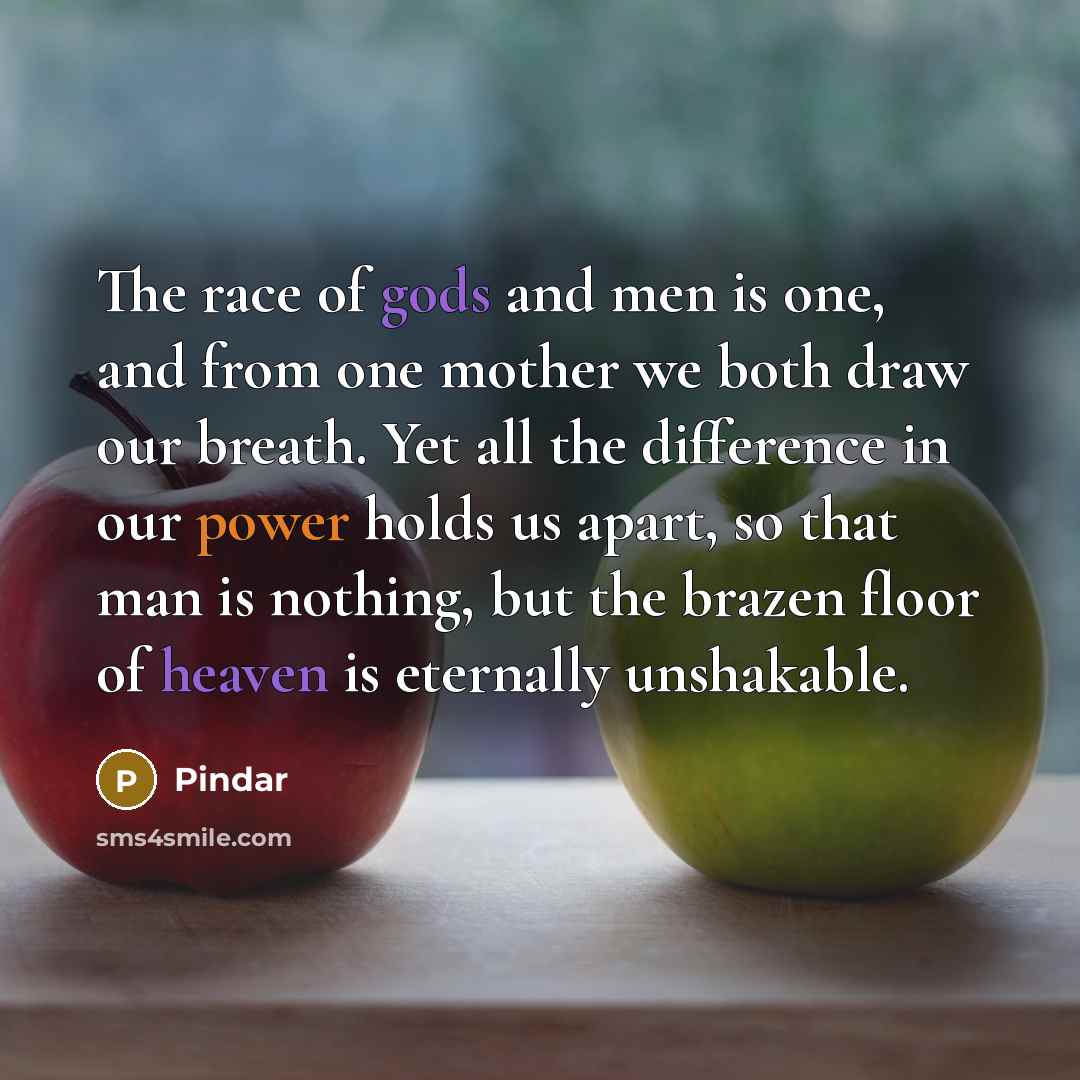 “The race of gods and men is one, and from one mother we both draw our breath. Yet all the difference in our power holds us apart, so that man is nothing, but the brazen floor of heaven is eternally unshakable.” quote by Pindar