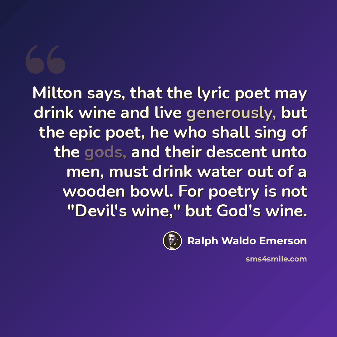 “Milton says, that the lyric poet may drink wine and live generously, but the epic poet, he who shall sing of the gods, and their descent unto men, must drink water out of a wooden bowl. For poetry is not "Devil's wine," but God's wine.” quote by Ralph Waldo Emerson