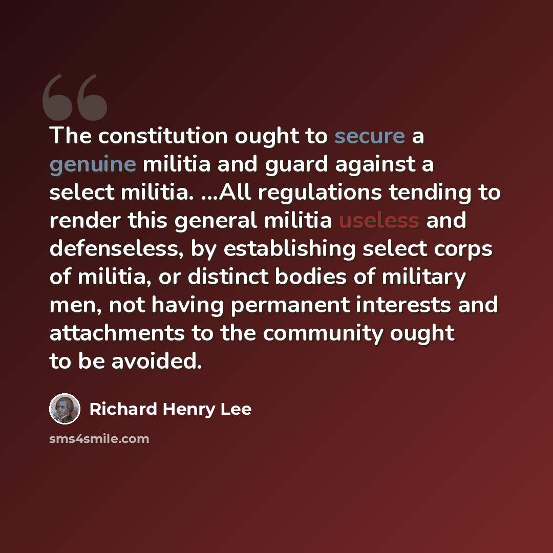 “The constitution ought to secure a genuine militia and guard against a select militia. ...All regulations tending to render this general militia useless and defenseless, by establishing select corps of militia, or distinct bodies of military men, not having permanent interests and attachments to…” quote by Richard Henry Lee
