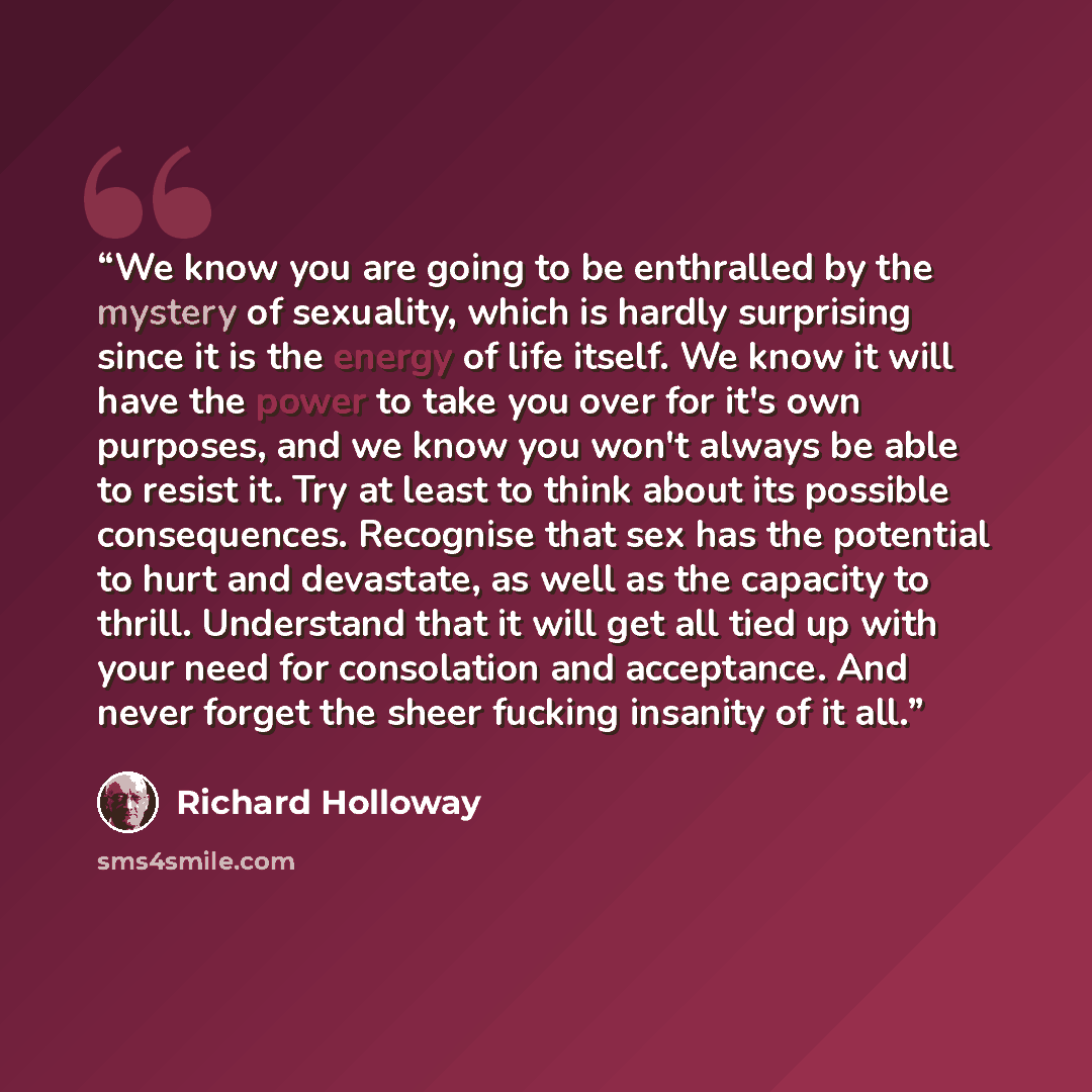“We know you are going to be enthralled by the mystery of sexuality, which is hardly surprising since it is the energy of life itself. We know it will have the power to take you over for it's own purposes, and we know you won't always be able to resist it. Try at least to think about its possible…” quote by Richard Holloway