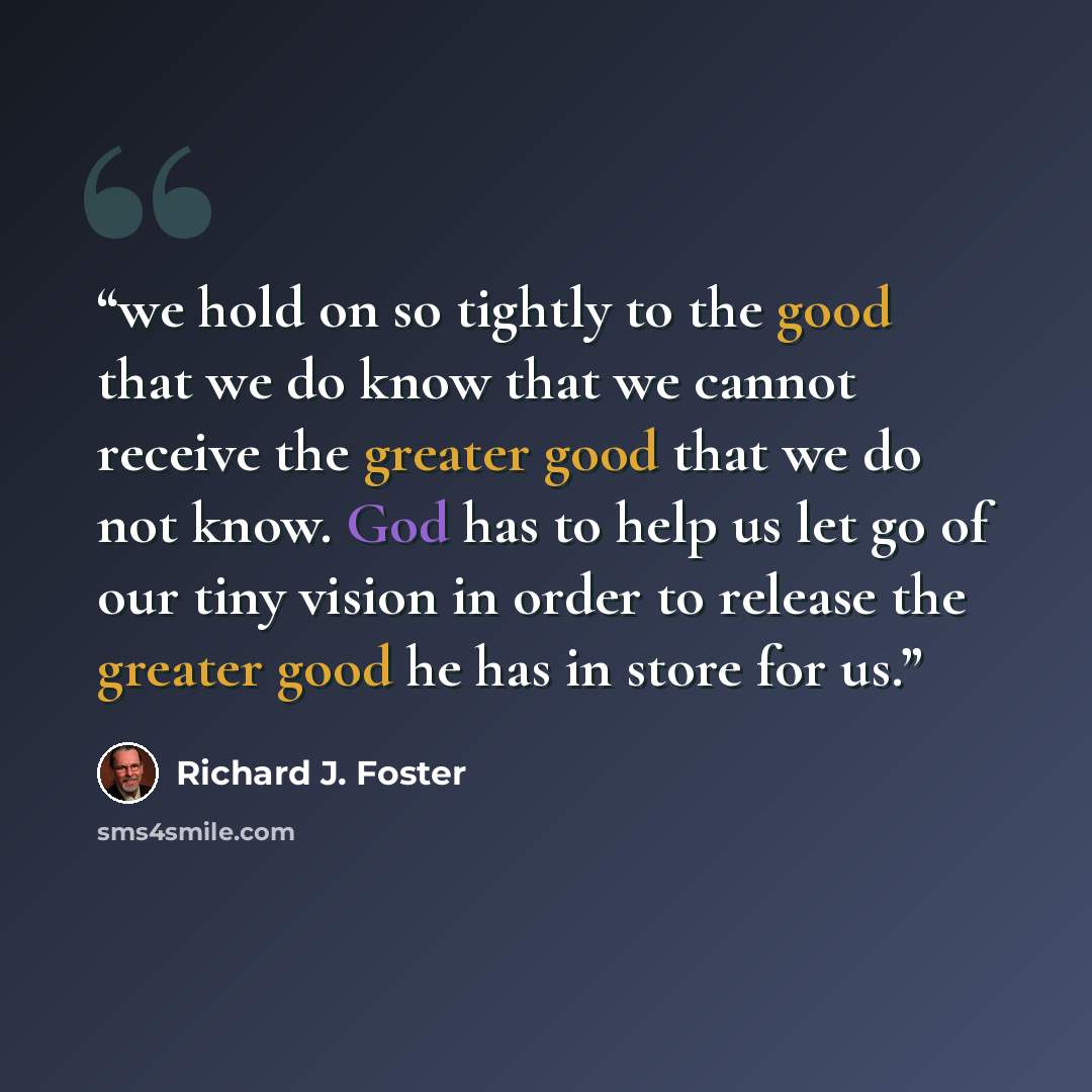 “we hold on so tightly to the good that we do know that we cannot receive the greater good that we do not know. God has to help us let go of our tiny vision in order to release the greater good he has in store for us.” quote by Richard J. Foster