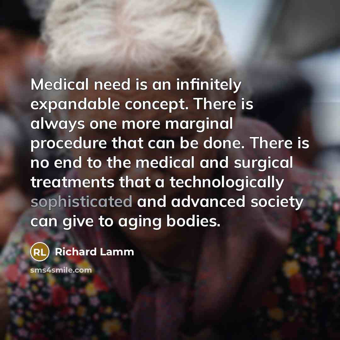 “Medical need is an infinitely expandable concept. There is always one more marginal procedure that can be done. There is no end to the medical and surgical treatments that a technologically sophisticated and advanced society can give to aging bodies.” quote by Richard Lamm