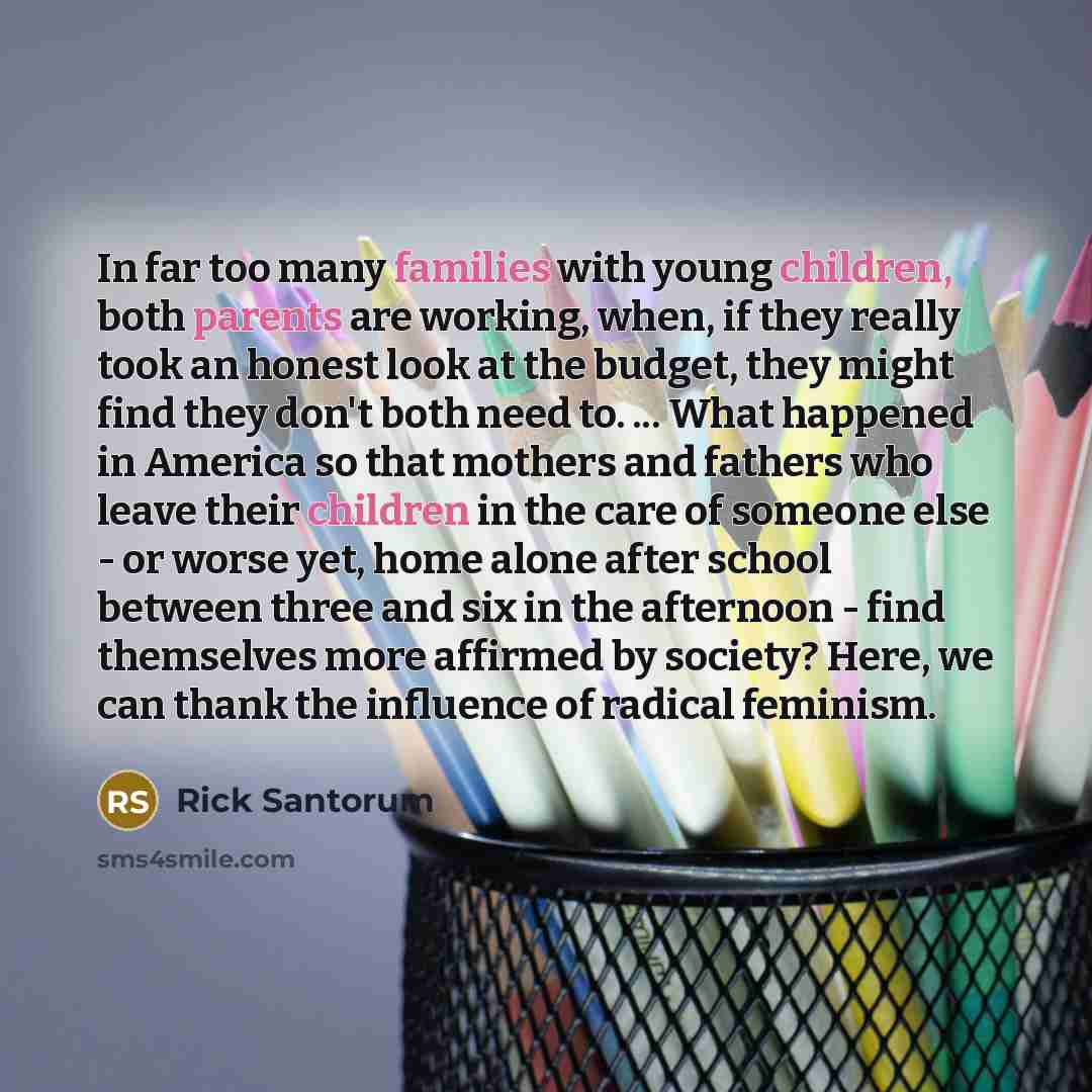 “In far too many families with young children, both parents are working, when, if they really took an honest look at the budget, they might find they don't both need to. ... What happened in America so that mothers and fathers who leave their children in the care of someone else - or worse yet…” quote by Rick Santorum