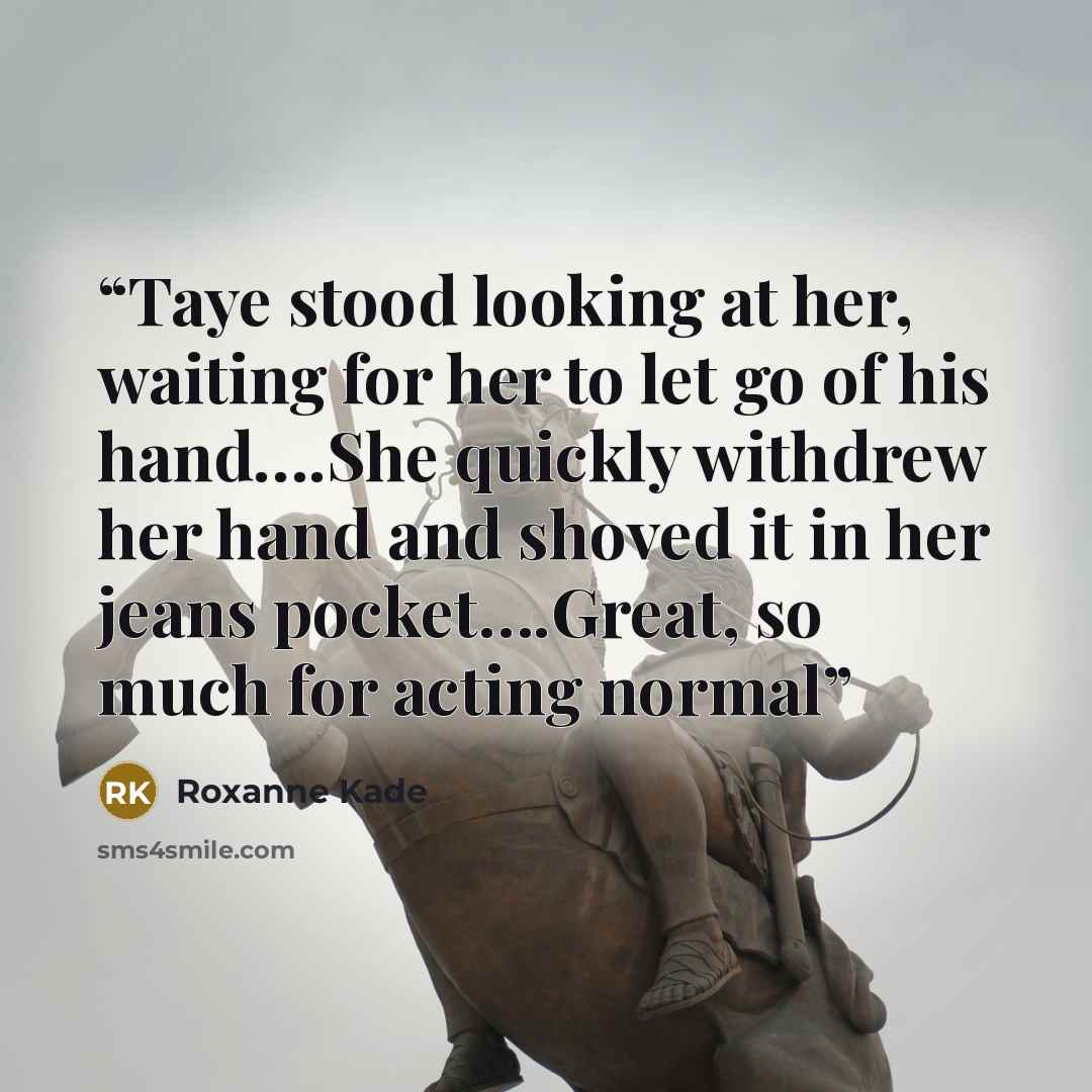 “Taye stood looking at her, waiting for her to let go of his hand….She quickly withdrew her hand and shoved it in her jeans pocket….Great, so much for acting normal” quote by Roxanne Kade
