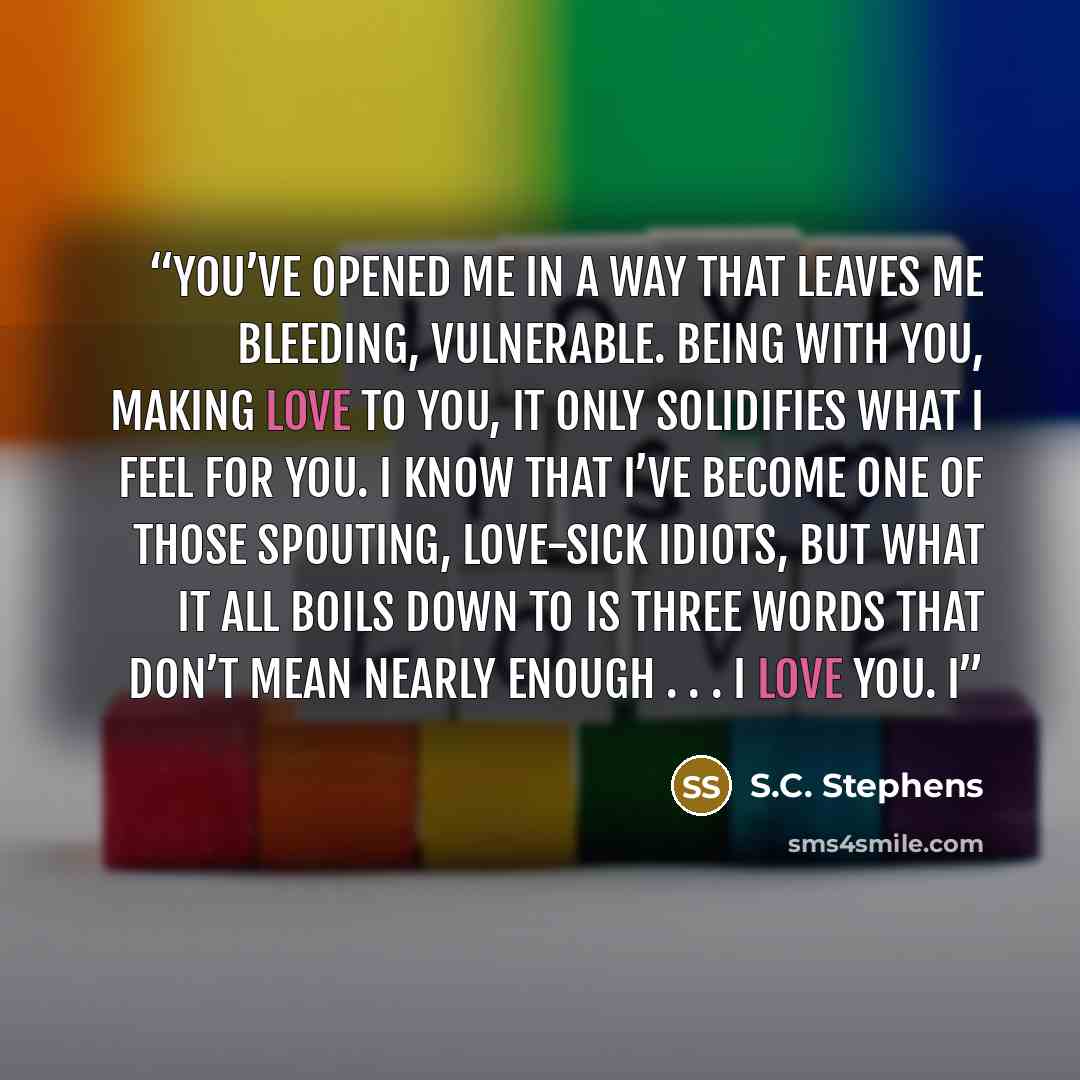 “You’ve opened me in a way that leaves me bleeding, vulnerable. Being with you, making love to you, it only solidifies what I feel for you. I know that I’ve become one of those spouting, love-sick idiots, but what it all boils down to is three words that don’t mean nearly enough . . . I love you. I” quote by S.C. Stephens