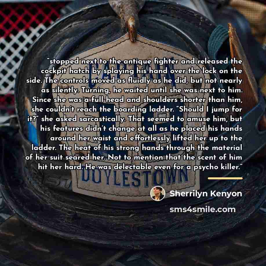 “stopped next to the antique fighter and released the cockpit hatch by splaying his hand over the lock on the side. The controls moved as fluidly as he did, but not nearly as silently. Turning, he waited until she was next to him. Since she was a full head and shoulders shorter than him, she…” quote by Sherrilyn Kenyon