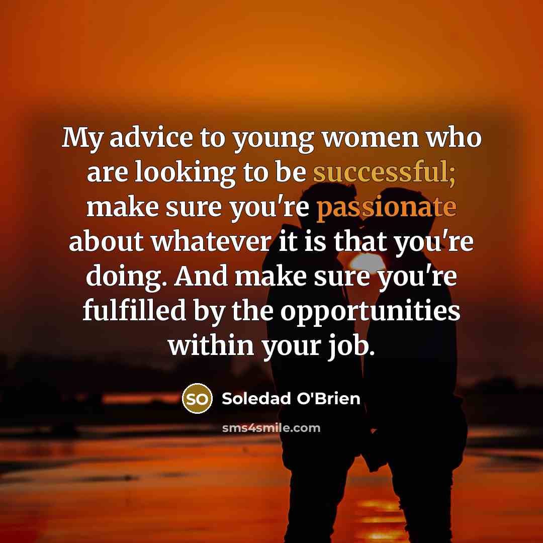 “My advice to young women who are looking to be successful; make sure you're passionate about whatever it is that you're doing. And make sure you're fulfilled by the opportunities within your job.” quote by Soledad O'Brien