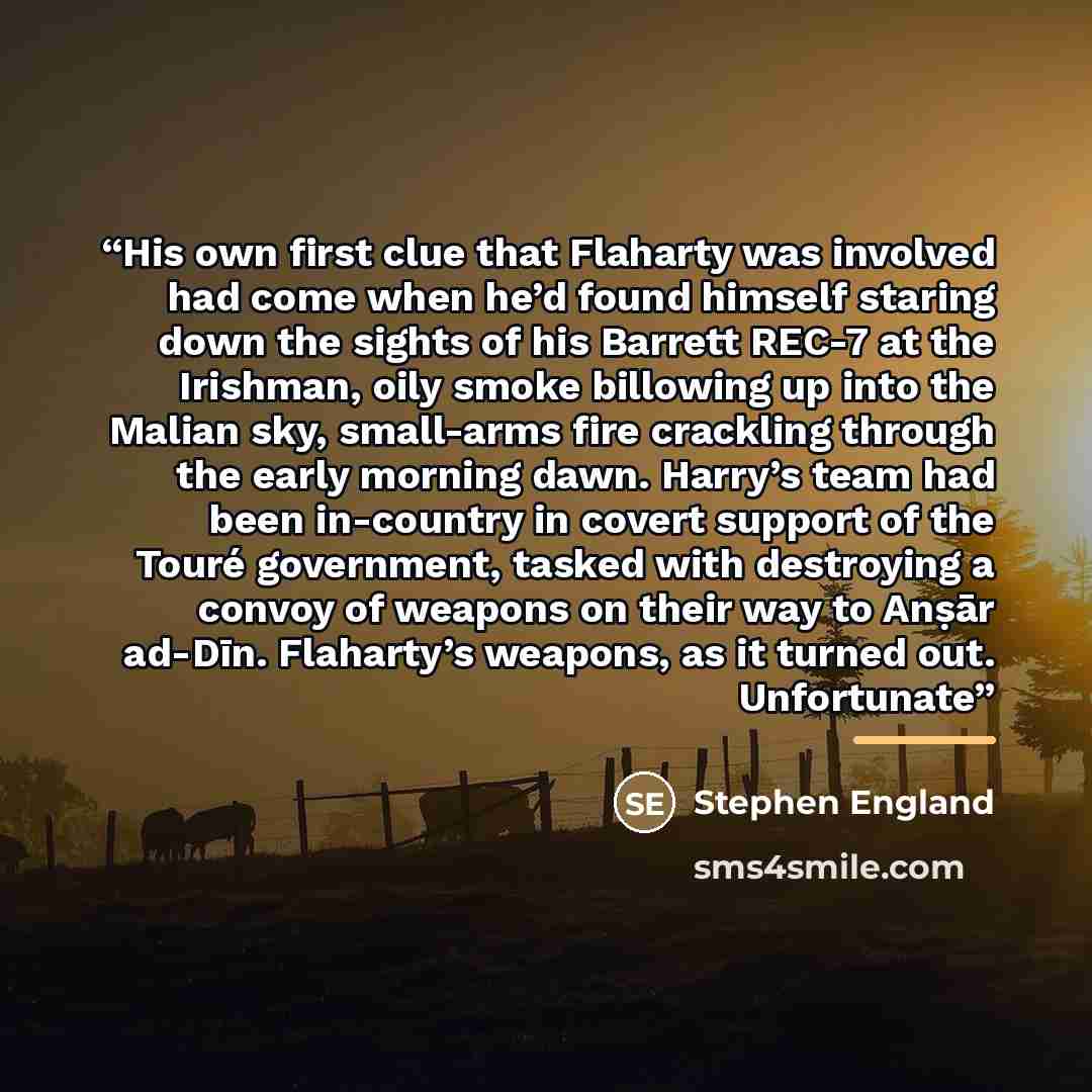 “His own first clue that Flaharty was involved had come when he’d found himself staring down the sights of his Barrett REC-7 at the Irishman, oily smoke billowing up into the Malian sky, small-arms fire crackling through the early morning dawn. Harry’s team had been in-country in covert support of…” quote by Stephen England