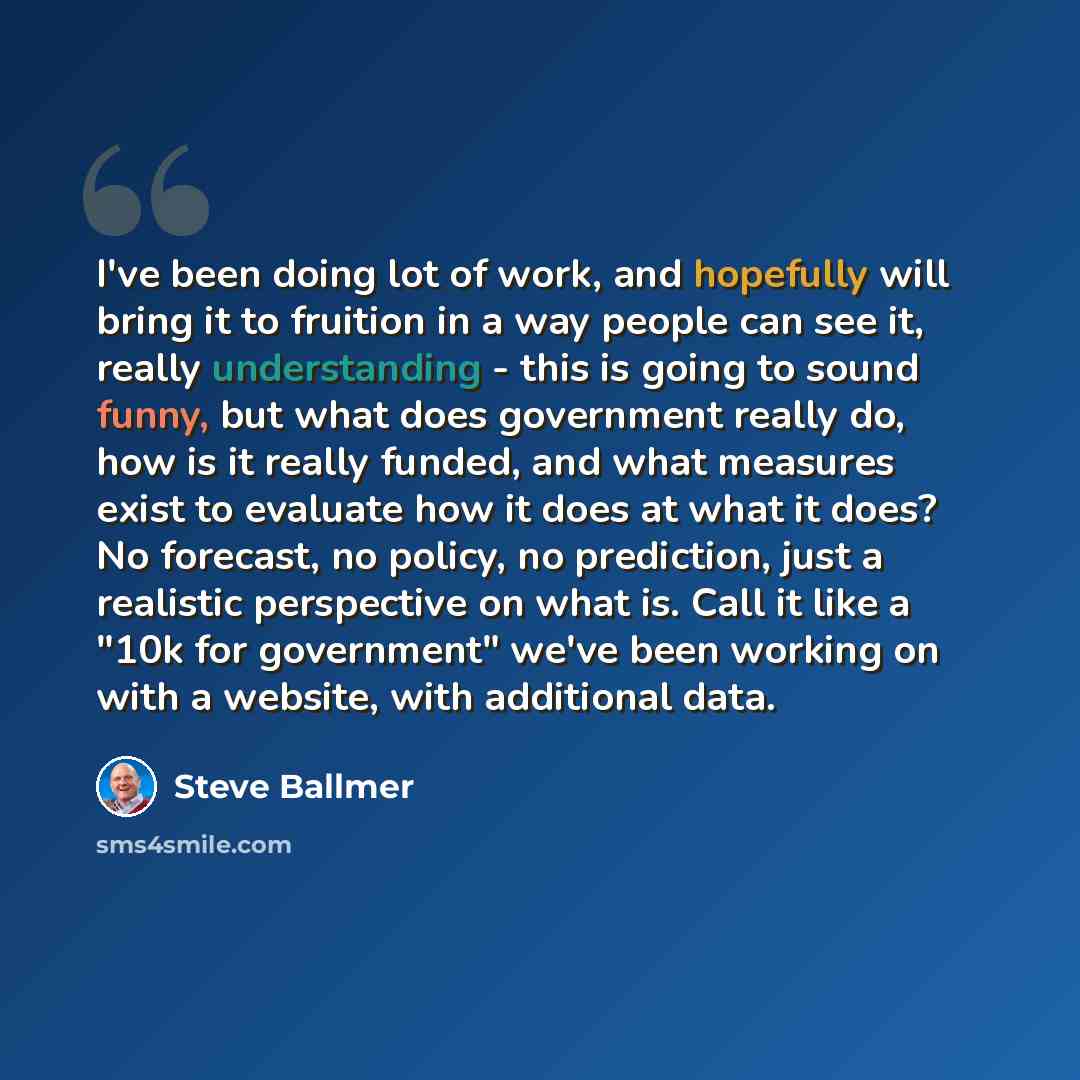 “I've been doing lot of work, and hopefully will bring it to fruition in a way people can see it, really understanding - this is going to sound funny, but what does government really do, how is it really funded, and what measures exist to evaluate how it does at what it does? No forecast, no…” quote by Steve Ballmer
