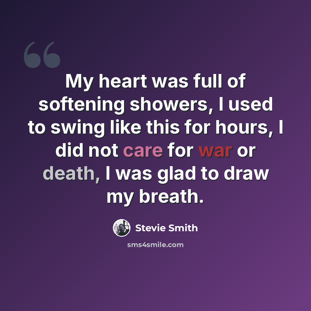 “My heart was full of softening showers, I used to swing like this for hours, I did not care for war or death, I was glad to draw my breath.” quote by Stevie Smith