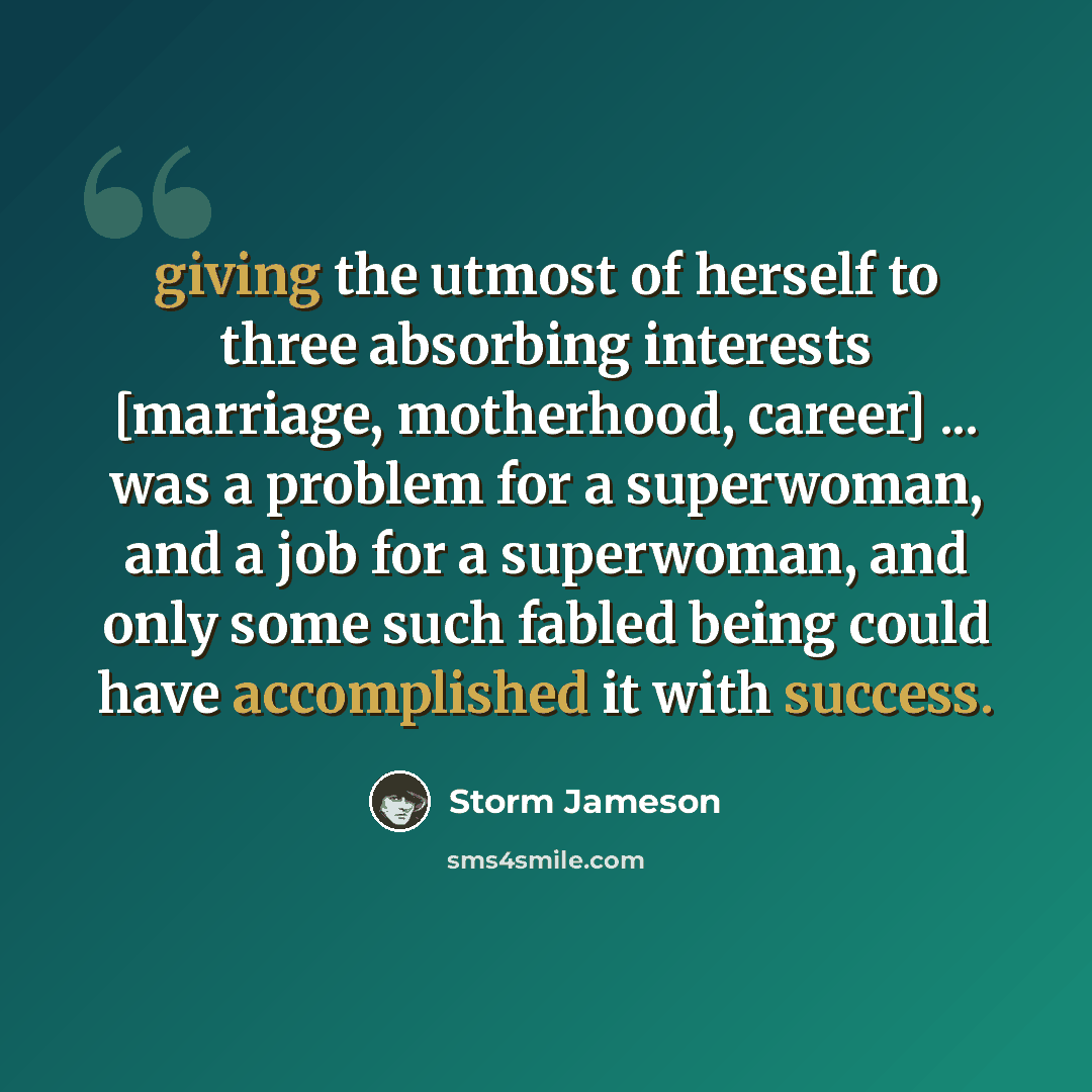 “giving the utmost of herself to three absorbing interests [marriage, motherhood, career] ... was a problem for a superwoman, and a job for a superwoman, and only some such fabled being could have accomplished it with success.” quote by Storm Jameson