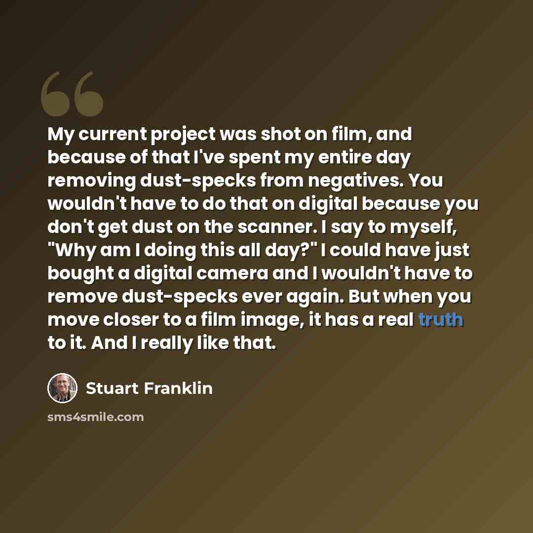“My current project was shot on film, and because of that I've spent my entire day removing dust-specks from negatives. You wouldn't have to do that on digital because you don't get dust on the scanner. I say to myself, "Why am I doing this all day?" I could have just bought a digital camera and I…” quote by Stuart Franklin