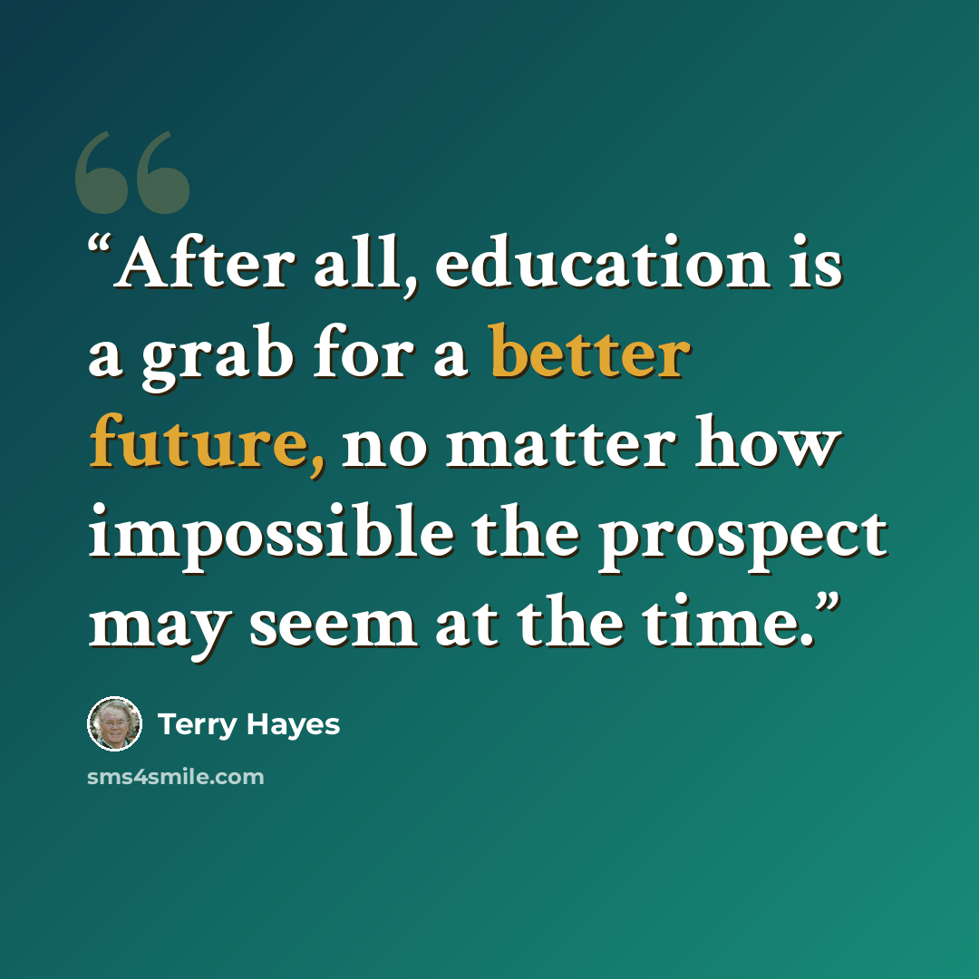 “After all, education is a grab for a better future, no matter how impossible the prospect may seem at the time.” quote by Terry Hayes