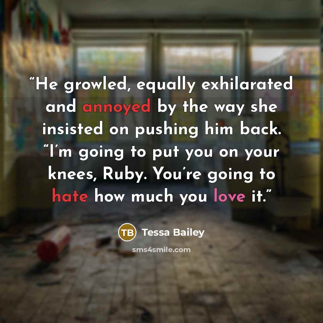 “He growled, equally exhilarated and annoyed by the way she insisted on pushing him back. “I’m going to put you on your knees, Ruby. You’re going to hate how much you love it.” quote by Tessa Bailey