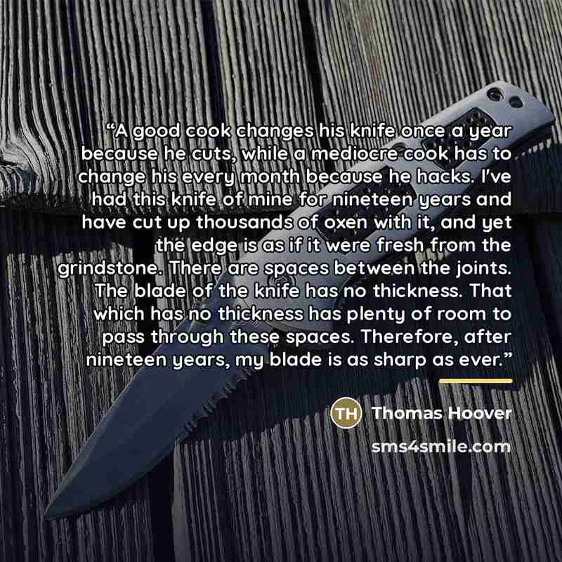“A good cook changes his knife once a year because he cuts, while a mediocre cook has to change his every month because he hacks. I've had this knife of mine for nineteen years and have cut up thousands of oxen with it, and yet the edge is as if it were fresh from the grindstone. There are spaces…” quote by Thomas Hoover