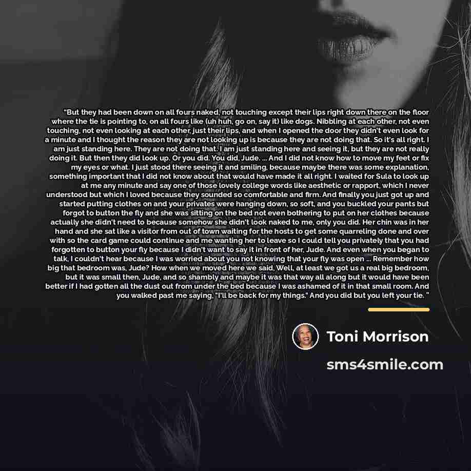 “But they had been down on all fours naked, not touching except their lips right down there on the floor where the tie is pointing to, on all fours like (uh huh, go on, say it) like dogs. Nibbling at each other, not even touching, not even looking at each other, just their lips, and when I opened…” quote by Toni Morrison