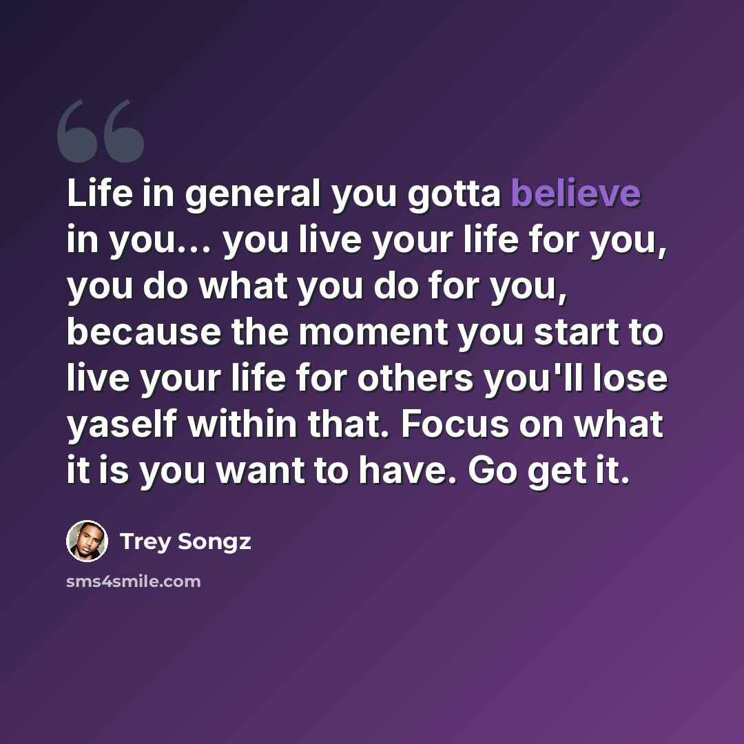 “Life in general you gotta believe in you… you live your life for you, you do what you do for you, because the moment you start to live your life for others you'll lose yaself within that. Focus on what it is you want to have. Go get it.” quote by Trey Songz