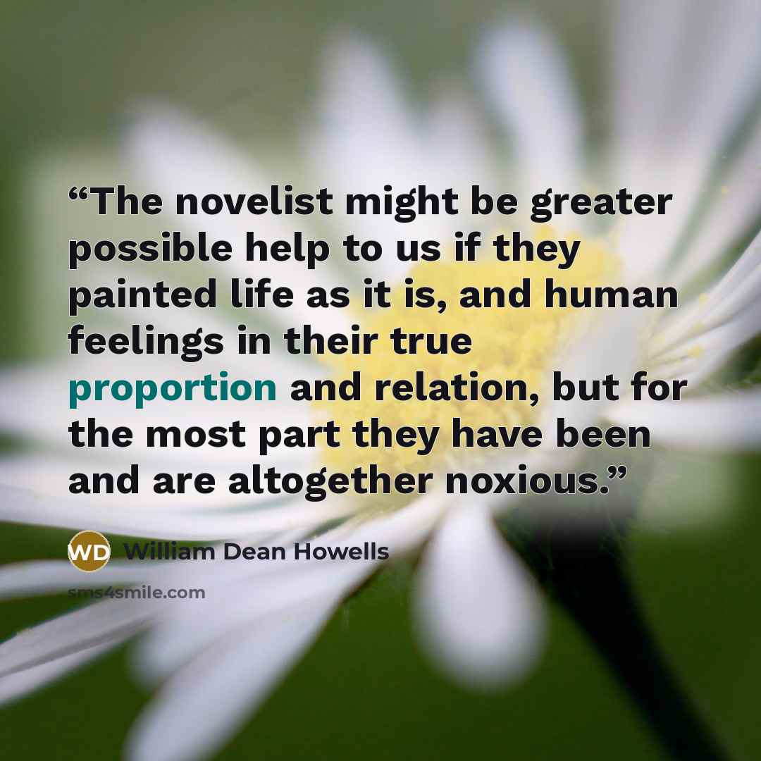 “The novelist might be greater possible help to us if they painted life as it is, and human feelings in their true proportion and relation, but for the most part they have been and are altogether noxious.” quote by William Dean Howells