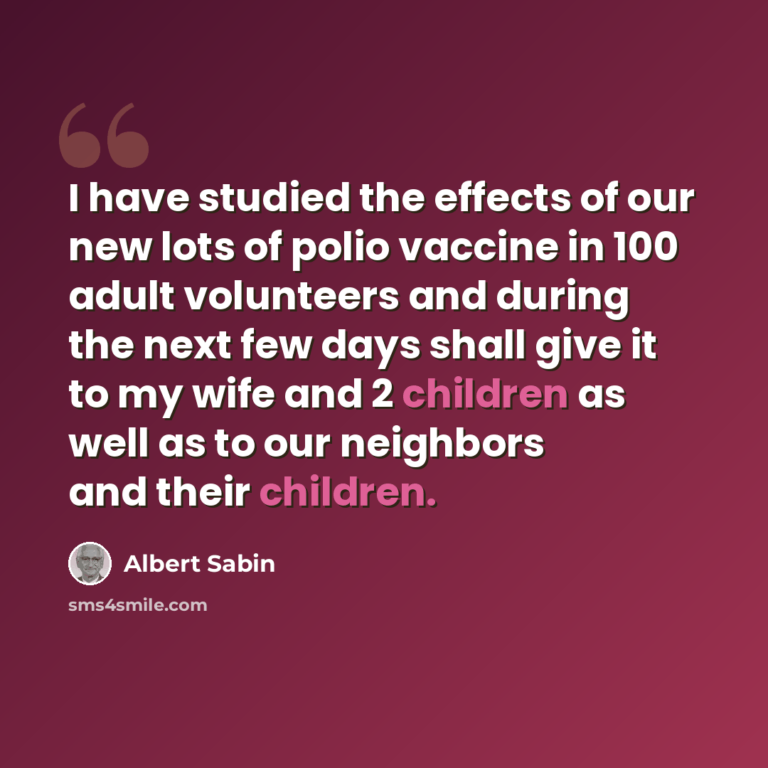 “I have studied the effects of our new lots of polio vaccine in 100 adult volunteers and during the next few days shall give it to my wife and 2 children as well as to our neighbors and their children.” quote by Albert Sabin