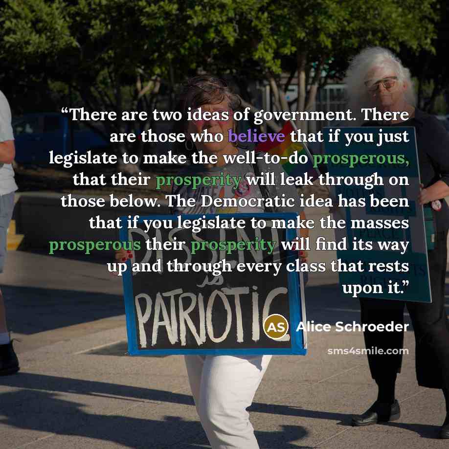 “There are two ideas of government. There are those who believe that if you just legislate to make the well-to-do prosperous, that their prosperity will leak through on those below. The Democratic idea has been that if you legislate to make the masses prosperous their prosperity will find its way…” quote by Alice Schroeder